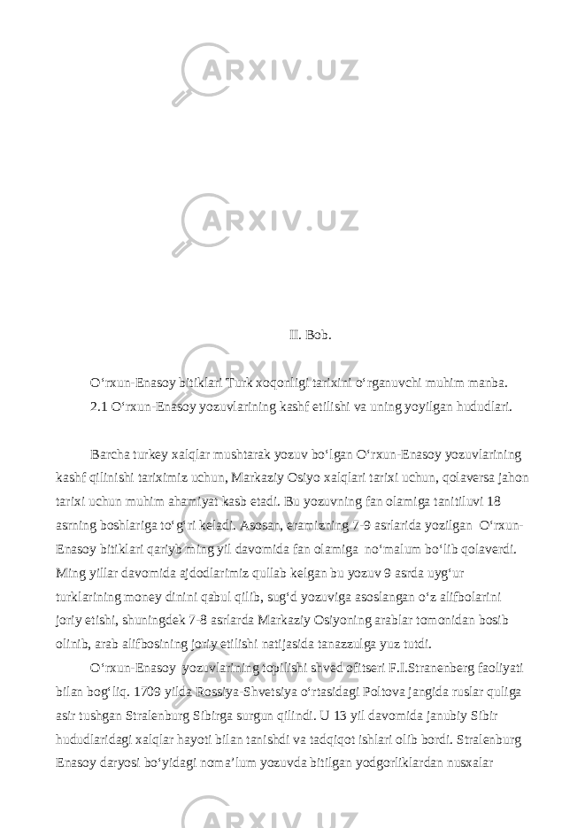  II. Bob. O‘rxun-Enasoy bitiklari Turk xoqonligi tarixini o‘rganuvchi muhim manba. 2.1 O‘rxun-Enasoy yozuvlarining kashf etilishi va uning yoyilgan hududlari. Barcha turkey xalqlar mushtarak yozuv bo‘lgan O‘rxun-Enasoy yozuvlarining kashf qilinishi tariximiz uchun, Markaziy Osiyo xalqlari tarixi uchun, qolaversa jahon tarixi uchun muhim ahamiyat kasb etadi. Bu yozuvning fan olamiga tanitiluvi 18 asrning boshlariga to‘g‘ri keladi. Asosan, eramizning 7-9 asrlarida yozilgan O‘rxun- Enasoy bitiklari qariyb ming yil davomida fan olamiga no‘malum bo‘lib qolaverdi. Ming yillar davomida ajdodlarimiz qullab kelgan bu yozuv 9 asrda uyg‘ur turklarining money dinini qabul qilib, sug‘d yozuviga asoslangan o‘z alifbolarini joriy etishi, shuningdek 7-8 asrlarda Markaziy Osiyoning arablar tomonidan bosib olinib, arab alifbosining joriy etilishi natijasida tanazzulga yuz tutdi. O‘rxun-Enasoy yozuvlarining topilishi shved ofitseri F.I.Stranenberg faoliyati bilan bog‘liq. 1709 yilda Rossiya-Shvetsiya o‘rtasidagi Poltova jangida ruslar quliga asir tushgan Stralenburg Sibirga surgun qilindi. U 13 yil davomida janubiy Sibir hududlaridagi xalqlar hayoti bilan tanishdi va tadqiqot ishlari olib bordi. Stralenburg Enasoy daryosi bo‘yidagi noma’lum yozuvda bitilgan yodgorliklardan nusxalar 