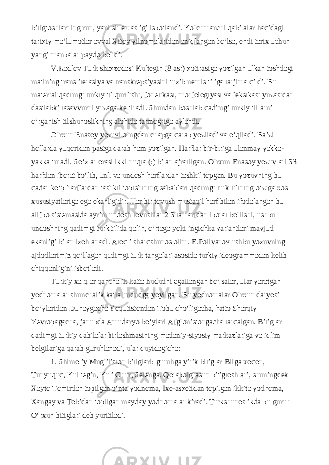 bitigtoshlarning run, yani sir emasligi isbotlandi. Ko‘chmanchi qabilalar haqidagi tarixiy ma’lumotlar avval Xitoy yilnomalaridan aniqlangan bo‘lsa, endi tarix uchun yangi manbalar paydo bo‘ldi. V.Radlov Turk shaxzodasi Kultegin (8 asr) xotirasiga yozilgan ulkan toshdagi matining transliterasiya va transkrepsiyasini tuzib nemis tiliga tarjima qildi. Bu material qadimgi turkiy til qurilishi, fonetikasi, morfologiyasi va leksikasi yuzasidan dastlabki tasavvurni yuzaga keltiradi. Shundan boshlab qadimgi turkiy tillarni o‘rganish tilshunoslikning alohida tarmog‘iga aylandi. O‘rxun Enasoy yozuvi o‘ngdan chapga qarab yoziladi va o‘qiladi. Ba’zi hollarda yuqoridan pastga qarab ham yozilgan. Harflar bir-biriga ulanmay yakka- yakka turadi. So‘zlar orasi ikki nuqta (:) bilan ajratilgan. O‘rxun-Enasoy yozuvlari 38 harfdan iborat bo‘lib, unli va undosh harflardan tashkil topgan. Bu yozuvning bu qadar ko‘p harflardan tashkil topishining sabablari qadimgi turk tilining o‘ziga xos xususiyatlariga ega ekanligidir. Har bir tovush mustaqil harf bilan ifodalangan bu alifbo sistemasida ayrim undosh tovushlar 2-3 ta harfdan iborat bo‘lishi, ushbu undoshning qadimgi turk tilida qalin, o‘rtaga yoki ingichka variantlari mavjud ekanligi bilan izohlanadi. Atoqli sharqshunos olim. E.Polivanov ushbu yozuvning ajdodlarimiz qo‘llagan qadimgi turk tangalari asosida turkiy ideogrammadan kelib chiqqanligini isbotladi. Turkiy xalqlar qanchalik katta hududni egallangan bo‘lsalar, ular yaratgan yodnomalar shunchalik katta hududga yoyilgan. Bu yodnomalar O‘rxun daryosi bo‘ylaridan Dunaygacha Yoqutistondan Tobu cho‘ligacha, hatto Sharqiy Yevropagacha, janubda Amudaryo bo‘ylari Afg‘onistongacha tarqalgan. Bitiglar qadimgi turkiy qabilalar birlashmasining madaniy-siyosiy markazlariga va iqlim belgilariga qarab guruhlanadi, ular quyidagicha: 1. Shimoliy Mug‘iliston bitiglari: guruhga yirik bitiglar-Bilga xoqon, Tunyuquq, Kul tegin, Kuli Chur, Selenga, Qorabolg‘asun bitigtoshlari, shuningdek Xayto Tomirdan topilgan o‘nta yodnoma, Ixe-asxetidan topilgan ikkita yodnoma, Xangay va Tobidan topilgan mayday yodnomalar kiradi. Turkshunoslikda bu guruh O‘rxun bitiglari deb yuritiladi. 