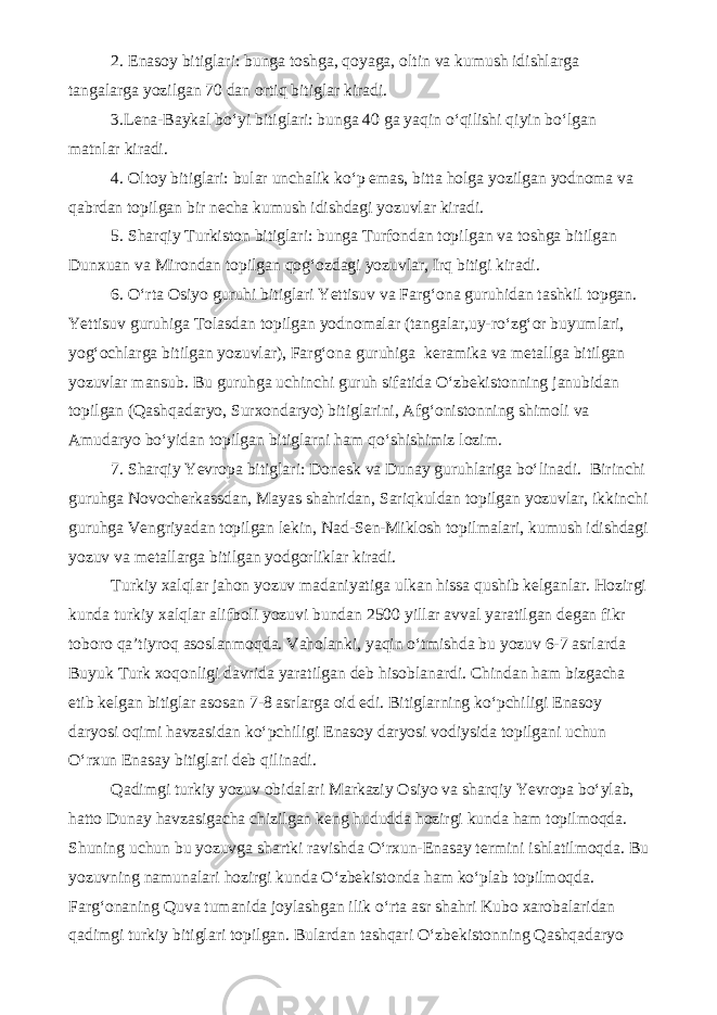 2. Enasoy bitiglari: bunga toshga, qoyaga, oltin va kumush idishlarga tangalarga yozilgan 70 dan ortiq bitiglar kiradi. 3.Lena-Baykal bo‘yi bitiglari: bunga 40 ga yaqin o‘qilishi qiyin bo‘lgan matnlar kiradi. 4. Oltoy bitiglari: bular unchalik ko‘p emas, bitta holga yozilgan yodnoma va qabrdan topilgan bir necha kumush idishdagi yozuvlar kiradi. 5. Sharqiy Turkiston bitiglari: bunga Turfondan topilgan va toshga bitilgan Dunxuan va Mirondan topilgan qog‘ozdagi yozuvlar, Irq bitigi kiradi. 6. O‘rta Osiyo guruhi bitiglari Yettisuv va Farg‘ona guruhidan tashkil topgan. Yettisuv guruhiga Tolasdan topilgan yodnomalar (tangalar,uy-ro‘zg‘or buyumlari, yog‘ochlarga bitilgan yozuvlar), Farg‘ona guruhiga keramika va metallga bitilgan yozuvlar mansub. Bu guruhga uchinchi guruh sifatida O‘zbekistonning janubidan topilgan (Qashqadaryo, Surxondaryo) bitiglarini, Afg‘onistonning shimoli va Amudaryo bo‘yidan topilgan bitiglarni ham qo‘shishimiz lozim. 7. Sharqiy Yevropa bitiglari: Donesk va Dunay guruhlariga bo‘linadi. Birinchi guruhga Novocherkassdan, Mayas shahridan, Sariqkuldan topilgan yozuvlar, ikkinchi guruhga Vengriyadan topilgan lekin, Nad-Sen-Miklosh topilmalari, kumush idishdagi yozuv va metallarga bitilgan yodgorliklar kiradi. Turkiy xalqlar jahon yozuv madaniyatiga ulkan hissa qushib kelganlar. Hozirgi kunda turkiy xalqlar alifboli yozuvi bundan 2500 yillar avval yaratilgan degan fikr toboro qa’tiyroq asoslanmoqda. Vaholanki, yaqin o‘tmishda bu yozuv 6-7 asrlarda Buyuk Turk xoqonligi davrida yaratilgan deb hisoblanardi. Chindan ham bizgacha etib kelgan bitiglar asosan 7-8 asrlarga oid edi. Bitiglarning ko‘pchiligi Enasoy daryosi oqimi havzasidan ko‘pchiligi Enasoy daryosi vodiysida topilgani uchun O‘rxun Enasay bitiglari deb qilinadi. Qadimgi turkiy yozuv obidalari Markaziy Osiyo va sharqiy Yevropa bo‘ylab, hatto Dunay havzasigacha chizilgan keng hududda hozirgi kunda ham topilmoqda. Shuning uchun bu yozuvga shartki ravishda O‘rxun-Enasay termini ishlatilmoqda. Bu yozuvning namunalari hozirgi kunda O‘zbekistonda ham ko‘plab topilmoqda. Farg‘onaning Quva tumanida joylashgan ilik o‘rta asr shahri Kubo xarobalaridan qadimgi turkiy bitiglari topilgan. Bulardan tashqari O‘zbekistonning Qashqadaryo 