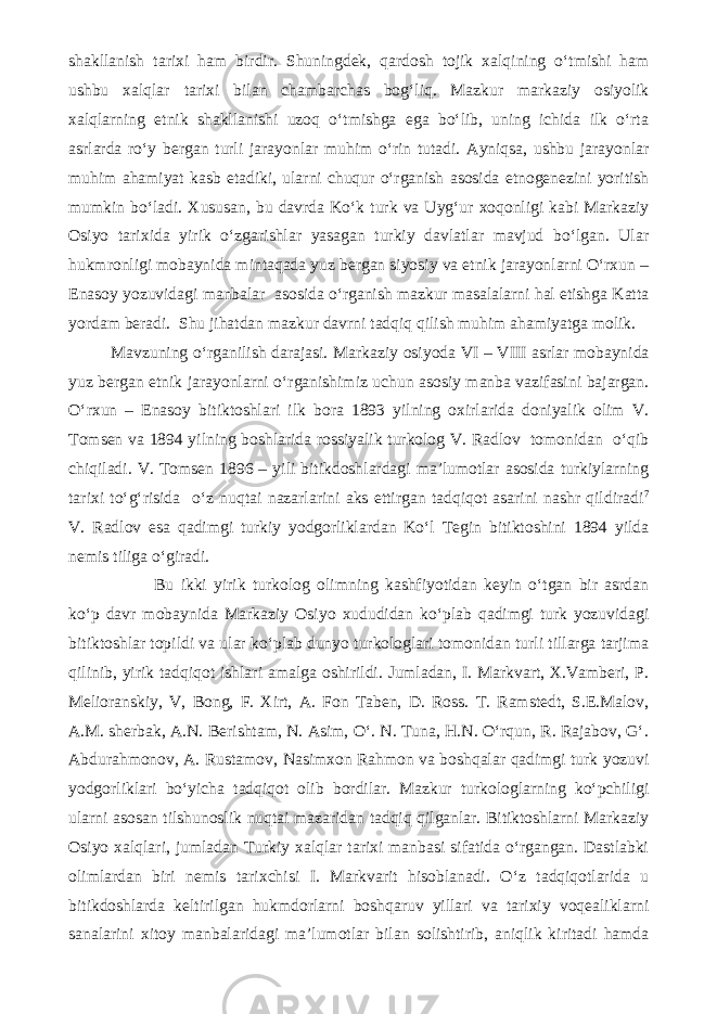 shakllanish tarixi ham birdir. Shuningdek, qardosh tojik xalqining o‘tmishi ham ushbu xalqlar tarixi bilan chambarchas bog‘liq. Mazkur markaziy osiyolik xalqlarning etnik shakllanishi uzoq o‘tmishga ega bo‘lib, uning ichida ilk o‘rta asrlarda ro‘y bergan turli jarayonlar muhim o‘rin tutadi. Ayniqsa, ushbu jarayonlar muhim ahamiyat kasb etadiki, ularni chuqur o‘rganish asosida etnogenezini yoritish mumkin bo‘ladi. Xususan, bu davrda Ko‘k turk va Uyg‘ur xoqonligi kabi Markaziy Osiyo tarixida yirik o‘zgarishlar yasagan turkiy davlatlar mavjud bo‘lgan. Ular hukmronligi mobaynida mintaqada yuz bergan siyosiy va etnik jarayonlarni O‘rxun – Enasoy yozuvidagi manbalar asosida o‘rganish mazkur masalalarni hal etishga Katta yordam beradi. Shu jihatdan mazkur davrni tadqiq qilish muhim ahamiyatga molik. Mavzuning o‘rganilish darajasi. Markaziy osiyoda VI – VIII asrlar mobaynida yuz bergan etnik jarayonlarni o‘rganishimiz uchun asosiy manba vazifasini bajargan. O‘rxun – Enasoy bitiktoshlari ilk bora 1893 yilning oxirlarida doniyalik olim V. Tomsen va 1894 yilning boshlarida rossiyalik turkolog V. Radlov tomonidan o‘qib chiqiladi. V. Tomsen 1896 – yili bitikdoshlardagi ma’lumotlar asosida turkiylarning tarixi to‘g‘risida o‘z nuqtai nazarlarini aks ettirgan tadqiqot asarini nashr qildiradi 7 V. Radlov esa qadimgi turkiy yodgorliklardan Ko‘l Tegin bitiktoshini 1894 yilda nemis tiliga o‘giradi. Bu ikki yirik turkolog olimning kashfiyotidan keyin o‘tgan bir asrdan ko‘p davr mobaynida Markaziy Osiyo xududidan ko‘plab qadimgi turk yozuvidagi bitiktoshlar topildi va ular ko‘plab dunyo turkologlari tomonidan turli tillarga tarjima qilinib, yirik tadqiqot ishlari amalga oshirildi. Jumladan, I. Markvart, X.Vamberi, P. Melioranskiy, V, Bong, F. Xirt, A. Fon Taben, D. Ross. T. Ramstedt, S.E.Malov, A.M. sherbak, A.N. Berishtam, N. Asim, O‘. N. Tuna, H.N. O‘rqun, R. Rajabov, G‘. Abdurahmonov, A. Rustamov, Nasimxon Rahmon va boshqalar qadimgi turk yozuvi yodgorliklari bo‘yicha tadqiqot olib bordilar. Mazkur turkologlarning ko‘pchiligi ularni asosan tilshunoslik nuqtai mazaridan tadqiq qilganlar. Bitiktoshlarni Markaziy Osiyo xalqlari, jumladan Turkiy xalqlar tarixi manbasi sifatida o‘rgangan. Dastlabki olimlardan biri nemis tarixchisi I. Markvarit hisoblanadi. O‘z tadqiqotlarida u bitikdoshlarda keltirilgan hukmdorlarni boshqaruv yillari va tarixiy voqealiklarni sanalarini xitoy manbalaridagi ma’lumotlar bilan solishtirib, aniqlik kiritadi hamda 