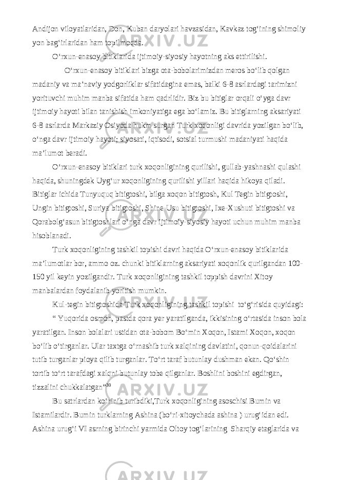 Andijon viloyatlaridan, Don, Kuban daryolari havzasidan, Kavkaz tog‘ining shimoliy yon bag‘irlaridan ham topilmoqda. O‘rxun-enasoy bitiklarida ijtimoiy-siyosiy hayotning aks ettirilishi. O‘rxun-enasoy bitiklari bizga ota-bobolarimizdan meros bo‘lib qolgan madaniy va ma’naviy yodgorliklar sifatidagina emas, balki 6-8 asrlardagi tarimizni yorituvchi muhim manba sifatida ham qadrlidir. Biz bu bitiglar orqali o‘yga davr ijtimoiy hayoti bilan tanishish imkoniyatiga ega bo‘lamiz. Bu bitiglarning aksariyati 6-8 asrlarda Markaziy Osiyoda hukm surgan Turk xoqonligi davrida yozilgan bo‘lib, o‘nga davr ijtimoiy hayoti; siyosati, iqtisodi, sotsial turmushi madaniyati haqida ma’lumot beradi. O‘rxun-enasoy bitiklari turk xoqonligining qurilishi, gullab-yashnashi qulashi haqida, shuningdek Uyg‘ur xoqonligining qurilishi yillari haqida hikoya qiladi. Bitiglar ichida Tunyuquq bitigtoshi, bilga xoqon bitigtosh, Kul Tegin bitigtoshi, Ungin bitigtoshi, Suriya bitigtoshi, Shine-Usu bitigtoshi, Ixe-Xushuti bitigtoshi va Qorabolg‘asun bitigtoshlari o‘nga davr ijtimoiy-siyosiy hayoti uchun muhim manba hisoblanadi. Turk xoqonligining tashkil topishi davri haqida O‘rxun-enasoy bitiklarida ma’lumotlar bor, ammo oz. chunki bitiklarning aksariyati xoqonlik qurilgandan 100- 150 yil keyin yozilgandir. Turk xoqonligining tashkil toppish davrini Xitoy manbalardan foydalanib yoritish mumkin. Kul-tegin bitigtoshida Turk xoqonligining tashkil topishi to‘g‘risida quyidagi: “ Yuqorida osmon, pastda qora yer yaratilganda, ikkisining o‘rtasida inson bola yaratilgan. Inson bolalari ustidan ota-bobom Bo‘min Xoqon, Istami Xoqon, xoqon bo‘lib o‘tirganlar. Ular taxtga o‘rnashib turk xalqining davlatini, qonun-qoidalarini tutib turganlar pioya qilib turganlar. To‘rt taraf butunlay dushman ekan. Qo‘shin tortib to‘rt tarafdagi xalqni butunlay tobe qilganlar. Boshlini boshini egdirgan, tizzalini chukkalatgan” 30 Bu satrlardan ko‘rinib turibdiki,Turk xoqonligining asoschisi Bumin va Istamilardir. Bumin turklarning Ashina (bo‘ri-xitoychada ashina ) urug‘idan edi. Ashina urug‘i VI asrning birinchi yarmida Oltoy tog‘larining Sharqiy etaglarida va 