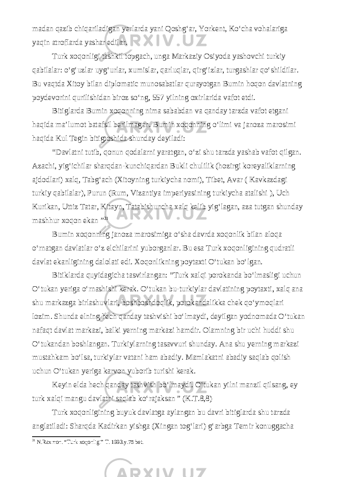 madan qazib chiqariladigan yerlarda yani Qoshg‘ar, Yorkent, Ko‘cha vohalariga yaqin atroflarda yashar edilar. Turk xoqonligi tashkil topgach, unga Markaziy Osiyoda yashovchi turkiy qabilalar: o‘g‘uzlar uyg‘urlar, xumislar, qarluqlar, qirg‘izlar, turgashlar qo‘shildilar. Bu vaqtda Xitoy bilan diplomatic munosabatlar qurayotgan Bumin hoqon davlatning poydevorini qurilishidan biroz so‘ng, 557 yilning oxirlarida vafot etdi. Bitiglarda Bumin xoqonning nima sababdan va qanday tarzda vafot etgani haqida ma’lumot batafsil berilmagan. Bumin xoqonning o‘limi va janoza marosimi haqida Kul Tegin bitigtoshida shunday deyiladi: “Davlatni tutib, qonun qodalarni yaratgan, o‘zi shu tarzda yashab vafot qilgan. Azachi, yig‘ichilar sharqdan-kunchiqardan Bukli chulilik (hozirgi koreyaliklarning ajdodlari) xalq, Tabg‘ach (Xitoyning turkiycha nomi), Tibet, Avar ( Kavkazdagi turkiy qabilalar), Purun (Rum, Vizantiya imperiyasining turkiycha atalishi ), Uch Kurikan, Uttiz Tatar, Kitayn, Tatabishuncha xalq kelib yig‘lagan, aza tutgan shunday mashhur xoqon ekan ” 3 1 Bumin xoqonning janoza marosimiga o‘sha davrda xoqonlik bilan aloqa o‘rnatgan davlatlar o‘z elchilarini yuborganlar. Bu esa Turk xoqonligining qudratli davlat ekanligining dalolati edi. Xoqonlikning poytaxti O‘tukan bo‘lgan. Bitiklarda quyidagicha tasvirlangan: “Turk xalqi porokanda bo‘lmasligi uchun O‘tukan yeriga o‘rnashishi kerak. O‘tukan bu-turkiylar davlatining poytaxti, xalq ana shu markazga birlashuvlari, boshboshdoqlik, porokandalikka chek qo‘ymoqlari lozim. Shunda elning hech qanday tashvishi bo‘lmaydi, deyilgan yodnomada O‘tukan nafaqt davlat markazi, balki yerning markazi hamdir. Olamning bir uchi huddi shu O‘tukandan boshlangan. Turkiylarning tasavvuri shunday. Ana shu yerning markazi mustahkam bo‘lsa, turkiylar vatani ham abadiy. Mamlakatni abadiy saqlab qolish uchun O‘tukan yeriga karvon yuborib turishi kerak. Keyin elda hech qanday tashvish bo‘lmaydi. O‘tukan yilni manzil qilsang, ey turk xalqi mangu davlatni saqlab ko‘rajaksan ” (K.T.8,8) Turk xoqonligining buyuk davlatga aylangan bu davri bitiglarda shu tarzda anglatiladi: Sharqda Kadirkan yishga (Xingan tog‘lari) g‘arbga Temir konuggacha 3 1 N.Raxmon. “Turk xoqonligi” T. 1993.y.75 bet. 