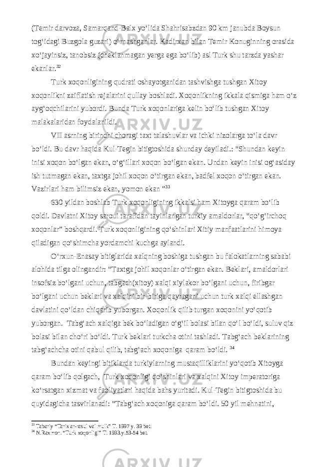 (Temir darvoza, Samarqand-Balx yo‘lida Shahrisabzdan 90 km janubda Boysun tog‘idagi Buzgola guzari) o‘rnashganlar. Kadirxan bilan Temir Konuginning orasida xo‘jayinsiz, tanobsiz (cheklanmagan yerga ega bo‘lib) asl Turk shu tarzda yashar ekanlar. 32 Turk xoqonligining qudrati oshayotganidan tashvishga tushgan Xitoy xoqonlikni zaiflatish rejalarini qullay boshladi. Xoqonlikning ikkala qismiga ham o‘z ayg‘oqchilarini yubordi. Bunda Turk xoqonlariga kelin bo‘lib tushgan Xitoy malakalaridan foydalanildi. VII asrning birinchi choragi taxt talashuvlar va ichki nizolarga to‘la davr bo‘ldi. Bu davr haqida Kul-Tegin bitigtoshida shunday deyiladi.: “Shundan keyin inisi xoqon bo‘lgan ekan, o‘g‘illari xoqon bo‘lgan ekan. Undan keyin inisi og‘asiday ish tutmagan ekan, taxtga johil xoqon o‘tirgan ekan, badfel xoqon o‘tirgan ekan. Vazirlari ham bilimsiz ekan, yomon ekan ” 3 3 630 yildan boshlab Turk xoqonligining ikkalsi ham Xitoyga qaram bo‘lib qoldi. Davlatni Xitoy saroui tarafidan tayinlangan turkiy amaldorlar, “qo‘g‘irchoq xoqonlar” boshqardi. Turk xoqonligining qo‘shinlari Xitiy manfaatlarini himoya qiladigan qo‘shimcha yordamchi kuchga aylandi. O‘rxun-Enasay bitiglarida xalqning boshiga tushgan bu falokatlarning sababi alohida tilga olingandir: “Taxtga johil xoqonlar o‘tirgan ekan. Beklari, amaldorlari insofsiz bo‘lgani uchun, tabgach(xitoy) xalqi xiylakor bo‘lgani uchun, firibgar bo‘lgani uchun beklari va xalqini bir-biriga qayragani uchun turk xalqi ellashgan davlatini qo‘ldan chiqarib yuborgan. Xoqonlik qilib turgan xoqonini yo‘qotib yuborgan. Tabg‘ach xalqiga bek bo‘ladigan o‘g‘il bolasi bilan qo‘l bo‘ldi, suluv qiz bolasi bilan cho‘ri bo‘ldi. Turk beklari turkcha otini tashladi. Tabg‘ach beklarining tabg‘achcha otini qabul qilib, tabg‘ach xoqoniga qaram bo‘ldi. 3 4 Bundan keyingi bitiklarda turkiylarning mustaqilliklarini yo‘qotib Xitoyga qaram bo‘lib qolgach, Turk xoqonligi qo‘shinlari va xalqini Xitoy imperatoriga ko‘rsatgan xizmat va faoliyatlari haqida bahs yuritadi. Kul-Tegin bitigtoshida bu quyidagicha tasvirlanadi: “Tabg‘ach xoqoniga qaram bo‘ldi. 50 yil mehnatini, 3 3 Tabariy “Tarix ar-rasul val mulk” T. 1997 y. 39 bet. 3 4 N.Raxmon. “Turk xoqonligi” T. 1993.y.53-54 bet. 