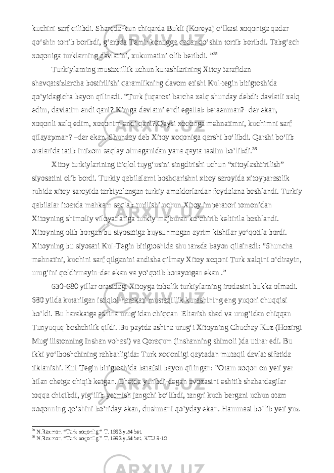 kuchini sarf qilibdi. Sharqda-kun chiqarda Bukli (Koreya) o‘lkasi xoqoniga qadar qo‘shin tortib boribdi, g‘arbda Temir konugga qadar qo‘shin tortib boribdi. Tabg‘ach xoqoniga turklarning davlatini, xukumatini olib beribdi. ” 3 5 Turkiylarning mustaqillik uchun kurashlarining Xitoy tarafidan shavqatsizlarcha bostirilishi qaramlikning davom etishi Kul-tegin bitigtoshida qo‘yidagicha bayon qilinadi. “Turk fuqarosi barcha xalq shunday debdi: davlatli xalq edim, davlatim endi qani? Kimga davlatni endi egallab beraenman?- der ekan, xoqonli xalq edim, xoqonim endi qani?.Qaysi xoqonga mehnatimni, kuchimni sarf qilayapman? –der ekan. Shunday deb Xitoy xoqoniga qarshi bo‘libdi. Qarshi bo‘lib oralarida tatib intizom saqlay olmaganidan yana qayta taslim bo‘libdi. 3 6 Xitoy turkiylarining itiqlol tuyg‘usini singdirishi uchun “xitoylashtirilish” siyosatini olib bordi. Turkiy qabilalarni boshqarishni xitoy saroyida xitoyparastlik ruhida xitoy saroyida tarbiyalangan turkiy amaldorlardan foydalana boshlandi. Turkiy qabilalar itoatda mahkam saqlab turilishi uchun Xitoy imperatori tomonidan Xitoyning shimoliy viloyatlariga turkiy majburan ko‘chirib keltirila boshlandi. Xitoyning olib borgan bu siyosatiga buysunmagan ayrim kishilar yo‘qotila bordi. Xitoyning bu siyosati Kul-Tegin bitigtoshida shu tarzda bayon qilainadi: “Shuncha mehnatini, kuchini sarf qilganini andisha qilmay Xitoy xoqoni Turk xalqini o‘dirayin, urug‘ini qoldirmayin-der ekan va yo‘qotib borayotgan ekan .” 630-680 yillar orasidagi Xitoyga tobelik turkiylarning irodasini bukka olmadi. 680 yilda kutarilgan istiqlol harakati mustaqillik kurashining eng yuqori chuqqisi bo‘ldi. Bu harakatga ashina urug‘idan chiqqan Eltarish shad va urug‘idan chiqqan Tunyuquq boshchilik qildi. Bu paytda ashina urug‘i Xitoyning Chuchay Kuz (Hozirgi Mug‘ilistonning Inshan vohasi) va Qoraqum (inshanning shimoli )da utirar edi. Bu ikki yo‘lboshchining rahbarligida: Turk xoqonligi qaytadan mutaqil davlat sifatida tiklanishi. Kul-Tegin bitigtoshida batafsil bayon qilingan: “Otam xoqon on yeti yer bilan chetga chiqib ketgan. Chetda yuribdi-degan ovozasini eshitib shahardagilar toqqa chiqibdi, yig‘ilib yetmish jangchi bo‘libdi, tangri kuch bergani uchun otam xoqonning qo‘shini bo‘riday ekan, dushmani qo‘yday ekan. Hammasi bo‘lib yeti yuz 3 5 N.Raxmon. “Turk xoqonligi” T. 1993.y.54 bet. 3 6 N.Raxmon. “Turk xoqonligi” T. 1993.y.54 bet. KTU 9-10 