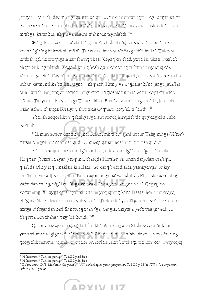 jangchi bo‘libdi, davlatini yuqotgan xalqni … turk hukmronligini boy bergan xalqni ota-bobolarim qonun qoidalari bo‘yicha boshqaribdi. Tulus va tardush xalqini ham tartibga keltiribdi, ebg‘u va shadni o‘shanda tayinlabdi.” 3 7 681 yildan boshlab o‘zlarining mustaqil davlatiga erishdi. Eltarish Turk xoqonligining hukmdori bo‘ldi. Tunyuquq bosh vazir “ayguchi” bo‘ldi. Tulen va tardush qabila urug‘iga Eltarishning ukasi Kopag‘on shad, yana bir ukasi Tusibek ebg‘u etib tayinlandi. Xoqonlikning bosh qo‘mondonligini ham Tunyuquq o‘z zimmasiga oldi. Davlatda boshqaruv tizimi tashkil qilingach, o‘sha vaqtda xoqonlik uchun katta taxlika bo‘lib turgan, Tabg‘ach, Kitaiy va O‘guzlar bilan jangu jadallar olib borildi. Bu jangler haqida Tunyuquq bitigtoshida shu tarzda hikoya qilinadi: “Dono Tunyuquq bo‘yla baga Tarxon bilan Eltarish xoqon birga bo‘lib, janubda Tabg‘achni, sharqda Kitaiyni, shimolda O‘g‘uzni qo‘plab o‘ldirdi.” 3 8 Eltarish xoqonlikning faoliyatiga Tunyuquq bitigtoshida quyidagicha baho beriladi: “Eltarish xoqon dono bulgani uchun, mard bo‘lgani uchun Tabg‘achga (Xitoy) qarshi o‘n yeti marta urush qildi. O‘guzga qarshi besh marta urush qildi.” Eltarish xoqon hukmdorligi davrida Turk xoqonligi tarkibiga shimolda Kugman (hozirgi Sayan ) tog‘lari, sharqda Kurelen va Onon daryolari oralig‘i, g‘arbda Oltoy tog‘i etaklari kiritiladi. Bu keng hududlarda yashaydigan turkiy qabilalar va xorijiy qabilalar Turk xoqonligiga bo‘ysundirildi. Eltarish xoqonning vafotidan so‘ng, o‘gillari Bilga va ukasi Qopag‘on taxtga chiqdi. Qopag‘on xoqonning Xitoyga qarshi yurishida Tunyuquqning katta hissasi bor. Tunyuquq bitigtoshida bu haqda shunday deyiladi: “Turk xalqi yaratilgandan beri, turk xoqoni taxtga o‘tirgandan beri Shantung shahriga, dengiz, daryoga yetishmagan edi. … Yigirma uch shahar mag‘lub bo‘ldi.” 3 9 Qatag‘on xoqonning rejalaridan biri, Amudaryo va Sirdaryo oralig‘idagi yerlarni xoqonligiga qo‘shib olish edi. Chunki buo‘lka o‘sha davrda ham o‘zining geografik mavqei, iqlimi, unumdor tuproqlari bilan barchaga ma’lum edi. Tunyuquq 3 7 N.Raxmon. “Turk xoqonligi” T. 1993.y.56 bet. 3 8 N.Raxmon. “Turk xoqonligi” T. 1993.y.87 bet. 3 9 Boboyorov. G‘.B. Markaziy Osiyoda VI-VIII asrlardagi siyosiy jarayonlar. T. 2003 y 96 bet T.F-i il. dor yamon uchun yozil: qis-ya. 