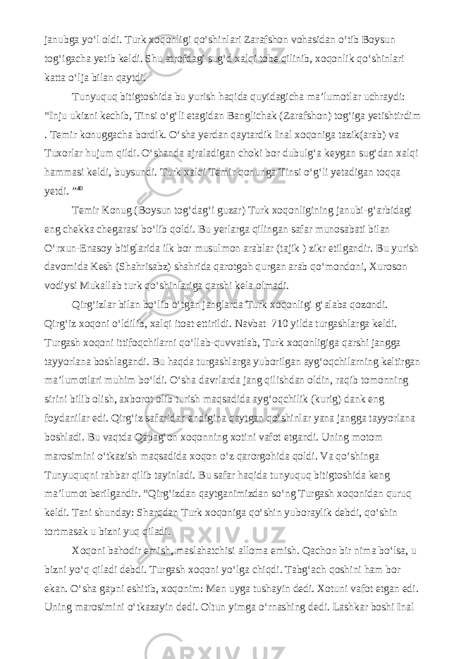 janubga yo‘l oldi. Turk xoqonligi qo‘shinlari Zarafshon vohasidan o‘tib Boysun tog‘igacha yetib keldi. Shu atrofdagi sug‘d xalqi tobe qilinib, xoqonlik qo‘shinlari katta o‘lja bilan qaytdi. Tunyuquq bitigtoshida bu yurish haqida quyidagicha ma’lumotlar uchraydi: “Inju ukizni kechib, Tinsi o‘g‘li etagidan Banglichak (Zarafshon) tog‘iga yetishtirdim . Temir konuggacha bordik. O‘sha yerdan qaytardik Inal xoqoniga tazik(arab) va Tuxorlar hujum qildi. O‘shanda ajraladigan choki bor dubulg‘a keygan sug‘dan xalqi hammasi keldi, buysundi. Turk xalqi Temir qonunga Tinsi o‘g‘li yetadigan toqqa yetdi. ” 40 Temir Konug (Boysun tog‘dag‘i guzar) Turk xoqonligining janubi-g‘arbidagi eng chekka chegarasi bo‘lib qoldi. Bu yerlarga qilingan safar munosabati bilan O‘rxun-Enasoy bitiglarida ilk bor musulmon arablar (tajik ) zikr etilgandir. Bu yurish davomida Kesh (Shahrisabz) shahrida qarotgoh qurgan arab qo‘mondoni, Xuroson vodiysi Mukallab turk qo‘shinlariga qarshi kela olmadi. Qirg‘izlar bilan bo‘lib o‘tgan janglarda Turk xoqonligi g‘alaba qozondi. Qirg‘iz xoqoni o‘ldilib, xalqi itoat ettirildi. Navbat 710 yilda turgashlarga keldi. Turgash xoqoni ittifoqchilarni qo‘llab-quvvatlab, Turk xoqonligiga qarshi jangga tayyorlana boshlagandi. Bu haqda turgashlarga yuborilgan ayg‘oqchilarning keltirgan ma’lumotlari muhim bo‘ldi. O‘sha davrlarda jang qilishdan oldin, raqib tomonning sirini bilib olish, axborot olib turish maqsadida ayg‘oqchilik (kurig) dank eng foydanilar edi. Qirg‘iz safaridan endigina qaytgan qo‘shinlar yana jangga tayyorlana boshladi. Bu vaqtda Qapag‘on xoqonning xotini vafot etgandi. Uning motom marosimini o‘tkazish maqsadida xoqon o‘z qarorgohida qoldi. Va qo‘shinga Tunyuquqni rahbar qilib tayinladi. Bu safar haqida tunyuquq bitigtoshida keng ma’lumot berilgandir. “Qirg‘izdan qaytganimizdan so‘ng Turgash xoqonidan quruq keldi. Tani shunday: Sharqdan Turk xoqoniga qo‘shin yuboraylik debdi, qo‘shin tortmasak u bizni yuq qiladi. Xoqoni bahodir emish, maslahatchisi alloma emish. Qachon bir nima bo‘lsa, u bizni yo‘q qiladi debdi. Turgash xoqoni yo‘lga chiqdi. Tabg‘ach qoshini ham bor ekan. O‘sha gapni eshitib, xoqonim: Men uyga tushayin dedi. Xotuni vafot etgan edi. Uning marosimini o‘tkazayin dedi. Oltun yimga o‘rnashing dedi. Lashkar boshi Inal 