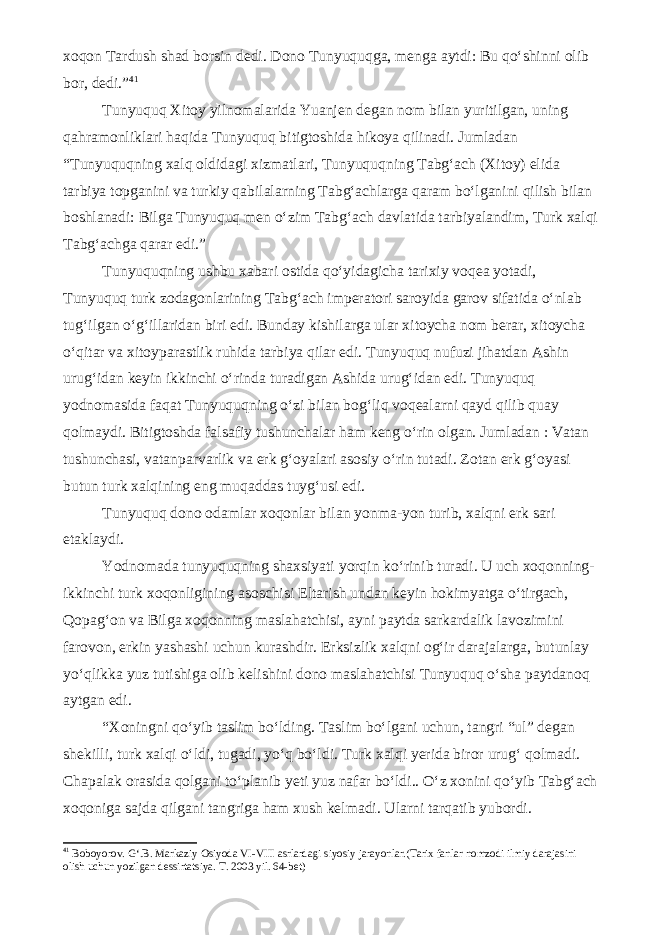 xoqon Tardush shad borsin dedi. Dono Tunyuquqga, menga aytdi: Bu qo‘shinni olib bor, dedi.” 4 1 Tunyuquq Xitoy yilnomalarida Yuanjen degan nom bilan yuritilgan, uning qahramonliklari haqida Tunyuquq bitigtoshida hikoya qilinadi. Jumladan “Tunyuquqning xalq oldidagi xizmatlari, Tunyuquqning Tabg‘ach (Xitoy) elida tarbiya topganini va turkiy qabilalarning Tabg‘achlarga qaram bo‘lganini qilish bilan boshlanadi: Bilga Tunyuquq men o‘zim Tabg‘ach davlatida tarbiyalandim, Turk xalqi Tabg‘achga qarar edi.” Tunyuquqning ushbu xabari ostida qo‘yidagicha tarixiy voqea yotadi, Tunyuquq turk zodagonlarining Tabg‘ach imperatori saroyida garov sifatida o‘nlab tug‘ilgan o‘g‘illaridan biri edi. Bunday kishilarga ular xitoycha nom berar, xitoycha o‘qitar va xitoyparastlik ruhida tarbiya qilar edi. Tunyuquq nufuzi jihatdan Ashin urug‘idan keyin ikkinchi o‘rinda turadigan Ashida urug‘idan edi. Tunyuquq yodnomasida faqat Tunyuquqning o‘zi bilan bog‘liq voqealarni qayd qilib quay qolmaydi. Bitigtoshda falsafiy tushunchalar ham keng o‘rin olgan. Jumladan : Vatan tushunchasi, vatanparvarlik va erk g‘oyalari asosiy o‘rin tutadi. Zotan erk g‘oyasi butun turk xalqining eng muqaddas tuyg‘usi edi. Tunyuquq dono odamlar xoqonlar bilan yonma-yon turib, xalqni erk sari etaklaydi. Yodnomada tunyuquqning shaxsiyati yorqin ko‘rinib turadi. U uch xoqonning- ikkinchi turk xoqonligining asoschisi Eltarish undan keyin hokimyatga o‘tirgach, Qopag‘on va Bilga xoqonning maslahatchisi, ayni paytda sarkardalik lavozimini farovon, erkin yashashi uchun kurashdir. Erksizlik xalqni og‘ir darajalarga, butunlay yo‘qlikka yuz tutishiga olib kelishini dono maslahatchisi Tunyuquq o‘sha paytdanoq aytgan edi. “Xoningni qo‘yib taslim bo‘lding. Taslim bo‘lgani uchun, tangri “ul” degan shekilli, turk xalqi o‘ldi, tugadi, yo‘q bo‘ldi. Turk xalqi yerida biror urug‘ qolmadi. Chapalak orasida qolgani to‘planib yeti yuz nafar bo‘ldi.. O‘z xonini qo‘yib Tabg‘ach xoqoniga sajda qilgani tangriga ham xush kelmadi. Ularni tarqatib yubordi. 4 1 Boboyorov. G‘.B. Markaziy Osiyoda VI-VIII asrlardagi siyosiy jarayonlar.(Tarix fanlar nomzodi ilmiy darajasini olish uchun yozilgan dessirtatsiya. T. 2003 yil. 64-bet) 