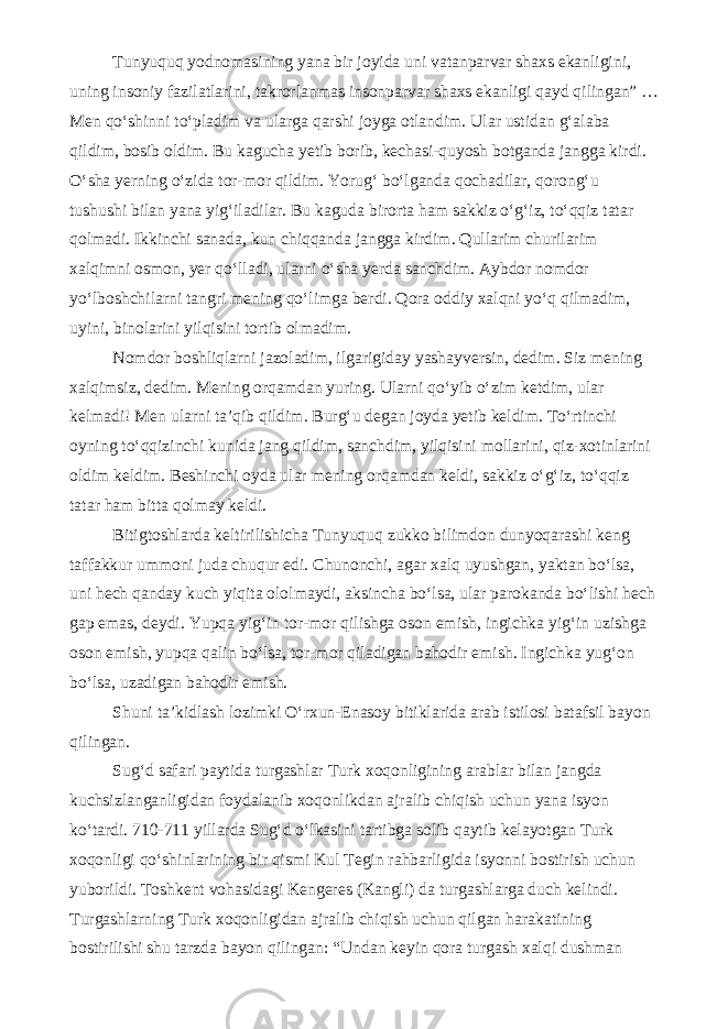 Tunyuquq yodnomasining yana bir joyida uni vatanparvar shaxs ekanligini, uning insoniy fazilatlarini, takrorlanmas insonparvar shaxs ekanligi qayd qilingan” … Men qo‘shinni to‘pladim va ularga qarshi joyga otlandim. Ular ustidan g‘alaba qildim, bosib oldim. Bu kagucha yetib borib, kechasi-quyosh botganda jangga kirdi. O‘sha yerning o‘zida tor-mor qildim. Yorug‘ bo‘lganda qochadilar, qorong‘u tushushi bilan yana yig‘iladilar. Bu kaguda birorta ham sakkiz o‘g‘iz, to‘qqiz tatar qolmadi. Ikkinchi sanada, kun chiqqanda jangga kirdim. Qullarim churilarim xalqimni osmon, yer qo‘lladi, ularni o‘sha yerda sanchdim. Aybdor nomdor yo‘lboshchilarni tangri mening qo‘limga berdi. Qora oddiy xalqni yo‘q qilmadim, uyini, binolarini yilqisini tortib olmadim. Nomdor boshliqlarni jazoladim, ilgarigiday yashayversin, dedim. Siz mening xalqimsiz, dedim. Mening orqamdan yuring. Ularni qo‘yib o‘zim ketdim, ular kelmadi! Men ularni ta’qib qildim. Burg‘u degan joyda yetib keldim. To‘rtinchi oyning to‘qqizinchi kunida jang qildim, sanchdim, yilqisini mollarini, qiz-xotinlarini oldim keldim. Beshinchi oyda ular mening orqamdan keldi, sakkiz o‘g‘iz, to‘qqiz tatar ham bitta qolmay keldi. Bitigtoshlarda keltirilishicha Tunyuquq zukko bilimdon dunyoqarashi keng taffakkur ummoni juda chuqur edi. Chunonchi, agar xalq uyushgan, yaktan bo‘lsa, uni hech qanday kuch yiqita ololmaydi, aksincha bo‘lsa, ular parokanda bo‘lishi hech gap emas, deydi. Yupqa yig‘in tor-mor qilishga oson emish, ingichka yig‘in uzishga oson emish, yupqa qalin bo‘lsa, tor-mor qiladigan bahodir emish. Ingichka yug‘on bo‘lsa, uzadigan bahodir emish. Shuni ta’kidlash lozimki O‘rxun-Enasoy bitiklarida arab istilosi batafsil bayon qilingan. Sug‘d safari paytida turgashlar Turk xoqonligining arablar bilan jangda kuchsizlanganligidan foydalanib xoqonlikdan ajralib chiqish uchun yana isyon ko‘tardi. 710-711 yillarda Sug‘d o‘lkasini tartibga solib qaytib kelayotgan Turk xoqonligi qo‘shinlarining bir qismi Kul Tegin rahbarligida isyonni bostirish uchun yuborildi. Toshkent vohasidagi Kengeres (Kangli) da turgashlarga duch kelindi. Turgashlarning Turk xoqonligidan ajralib chiqish uchun qilgan harakatining bostirilishi shu tarzda bayon qilingan: “Undan keyin qora turgash xalqi dushman 