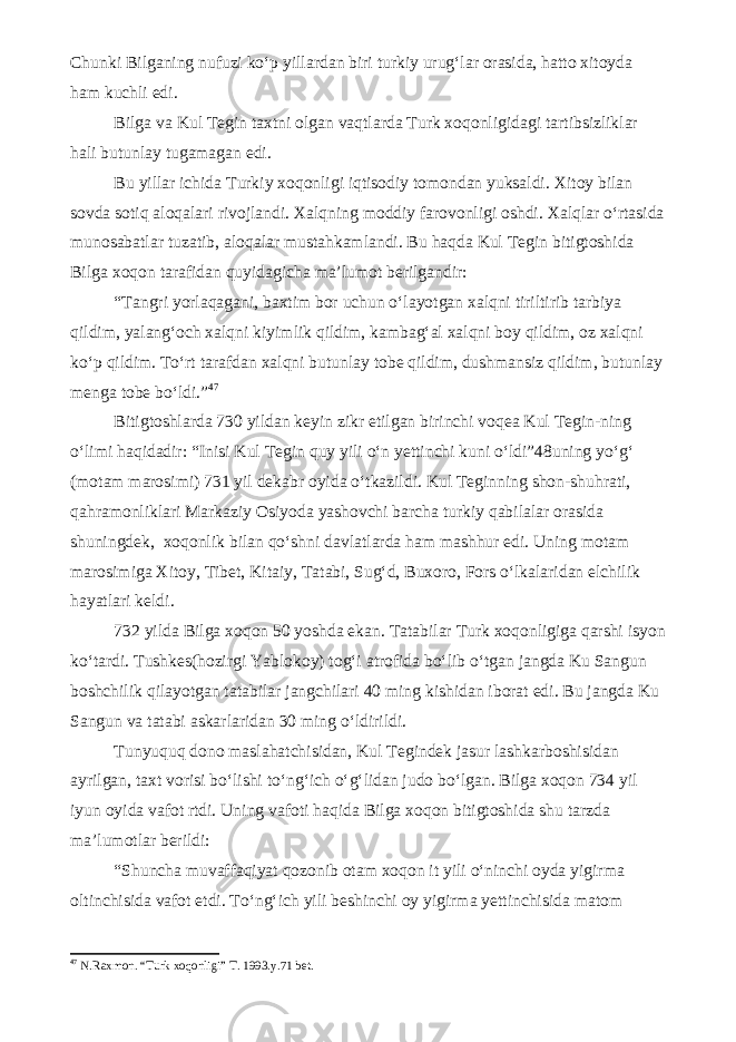 Chunki Bilganing nufuzi ko‘p yillardan biri turkiy urug‘lar orasida, hatto xitoyda ham kuchli edi. Bilga va Kul Tegin taxtni olgan vaqtlarda Turk xoqonligidagi tartibsizliklar hali butunlay tugamagan edi. Bu yillar ichida Turkiy xoqonligi iqtisodiy tomondan yuksaldi. Xitoy bilan sovda sotiq aloqalari rivojlandi. Xalqning moddiy farovonligi oshdi. Xalqlar o‘rtasida munosabatlar tuzatib, aloqalar mustahkamlandi. Bu haqda Kul Tegin bitigtoshida Bilga xoqon tarafidan quyidagicha ma’lumot berilgandir: “Tangri yorlaqagani, baxtim bor uchun o‘layotgan xalqni tiriltirib tarbiya qildim, yalang‘och xalqni kiyimlik qildim, kambag‘al xalqni boy qildim, oz xalqni ko‘p qildim. To‘rt tarafdan xalqni butunlay tobe qildim, dushmansiz qildim, butunlay menga tobe bo‘ldi.” 4 7 Bitigtoshlarda 730 yildan keyin zikr etilgan birinchi voqea Kul Tegin-ning o‘limi haqidadir: “Inisi Kul Tegin quy yili o‘n yettinchi kuni o‘ldi”48uning yo‘g‘ (motam marosimi) 731 yil dekabr oyida o‘tkazildi. Kul Teginning shon-shuhrati, qahramonliklari Markaziy Osiyoda yashovchi barcha turkiy qabilalar orasida shuningdek, xoqonlik bilan qo‘shni davlatlarda ham mashhur edi. Uning motam marosimiga Xitoy, Tibet, Kitaiy, Tatabi, Sug‘d, Buxoro, Fors o‘lkalaridan elchilik hayatlari keldi. 732 yilda Bilga xoqon 50 yoshda ekan. Tatabilar Turk xoqonligiga qarshi isyon ko‘tardi. Tushkes(hozirgi Yablokoy) tog‘i atrofida bo‘lib o‘tgan jangda Ku Sangun boshchilik qilayotgan tatabilar jangchilari 40 ming kishidan iborat edi. Bu jangda Ku Sangun va tatabi askarlaridan 30 ming o‘ldirildi. Tunyuquq dono maslahatchisidan, Kul Tegindek jasur lashkarboshisidan ayrilgan, taxt vorisi bo‘lishi to‘ng‘ich o‘g‘lidan judo bo‘lgan. Bilga xoqon 734 yil iyun oyida vafot rtdi. Uning vafoti haqida Bilga xoqon bitigtoshida shu tarzda ma’lumotlar berildi: “Shuncha muvaffaqiyat qozonib otam xoqon it yili o‘ninchi oyda yigirma oltinchisida vafot etdi. To‘ng‘ich yili beshinchi oy yigirma yettinchisida matom 4 7 N.Raxmon. “Turk xoqonligi” T. 1993.y.71 bet. 