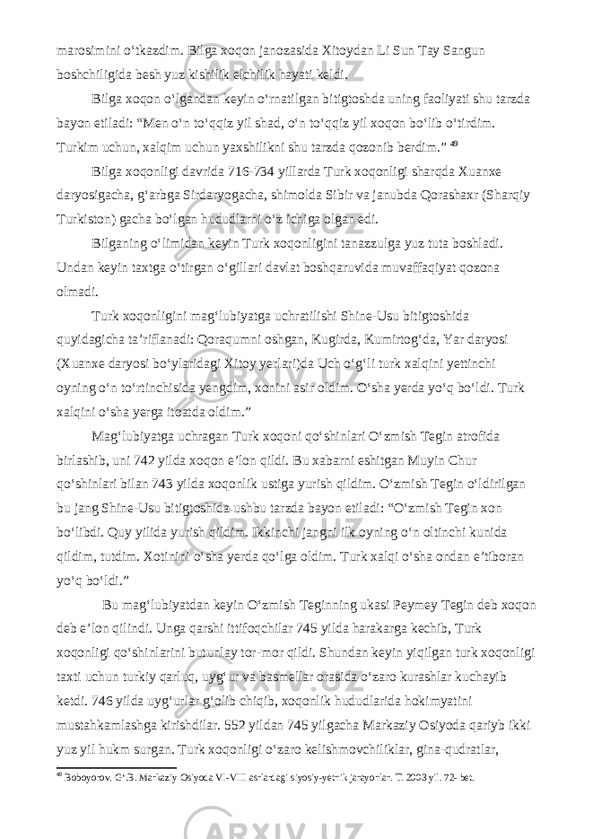 marosimini o‘tkazdim. Bilga xoqon janozasida Xitoydan Li Sun Tay Sangun boshchiligida besh yuz kishilik elchilik hayati keldi. Bilga xoqon o‘lgandan keyin o‘rnatilgan bitigtoshda uning faoliyati shu tarzda bayon etiladi: “Men o‘n to‘qqiz yil shad, o‘n to‘qqiz yil xoqon bo‘lib o‘tirdim. Turkim uchun, xalqim uchun yaxshilikni shu tarzda qozonib berdim.” 4 9 Bilga xoqonligi davrida 716-734 yillarda Turk xoqonligi sharqda Xuanxe daryosigacha, g‘arbga Sirdaryogacha, shimolda Sibir va janubda Qorashaxr (Sharqiy Turkiston) gacha bo‘lgan hududlarni o‘z ichiga olgan edi. Bilganing o‘limidan keyin Turk xoqonligini tanazzulga yuz tuta boshladi. Undan keyin taxtga o‘tirgan o‘gillari davlat boshqaruvida muvaffaqiyat qozona olmadi. Turk xoqonligini mag‘lubiyatga uchratilishi Shine-Usu bitigtoshida quyidagicha ta’riflanadi: Qoraqumni oshgan, Kugirda, Kumirtog‘da, Yar daryosi (Xuanxe daryosi bo‘ylaridagi Xitoy yerlari)da Uch o‘g‘li turk xalqini yettinchi oyning o‘n to‘rtinchisida yengdim, xonini asir oldim. O‘sha yerda yo‘q bo‘ldi. Turk xalqini o‘sha yerga itoatda oldim.” Mag‘lubiyatga uchragan Turk xoqoni qo‘shinlari O‘zmish Tegin atrofida birlashib, uni 742 yilda xoqon e’lon qildi. Bu xabarni eshitgan Muyin Chur qo‘shinlari bilan 743 yilda xoqonlik ustiga yurish qildim. O‘zmish Tegin o‘ldirilgan bu jang Shine-Usu bitigtoshida ushbu tarzda bayon etiladi: “O‘zmish Tegin xon bo‘libdi. Quy yilida yurish qildim. Ikkinchi jangni ilk oyning o‘n oltinchi kunida qildim, tutdim. Xotinini o‘sha yerda qo‘lga oldim. Turk xalqi o‘sha ondan e’tiboran yo‘q bo‘ldi.” Bu mag‘lubiyatdan keyin O‘zmish Teginning ukasi Peymey Tegin deb xoqon deb e’lon qilindi. Unga qarshi ittifoqchilar 745 yilda harakarga kechib, Turk xoqonligi qo‘shinlarini butunlay tor-mor qildi. Shundan keyin yiqilgan turk xoqonligi taxti uchun turkiy qarluq, uyg‘ur va basmellar orasida o‘zaro kurashlar kuchayib ketdi. 746 yilda uyg‘urlar g‘olib chiqib, xoqonlik hududlarida hokimyatini mustahkamlashga kirishdilar. 552 yildan 745 yilgacha Markaziy Osiyoda qariyb ikki yuz yil hukm surgan. Turk xoqonligi o‘zaro kelishmovchiliklar, gina-qudratlar, 4 9 Boboyorov. G‘.B. Markaziy Osiyoda VI-VIII asrlardagi siyosiy-yetnik jarayonlar. T. 2003 yil. 72- bet. 