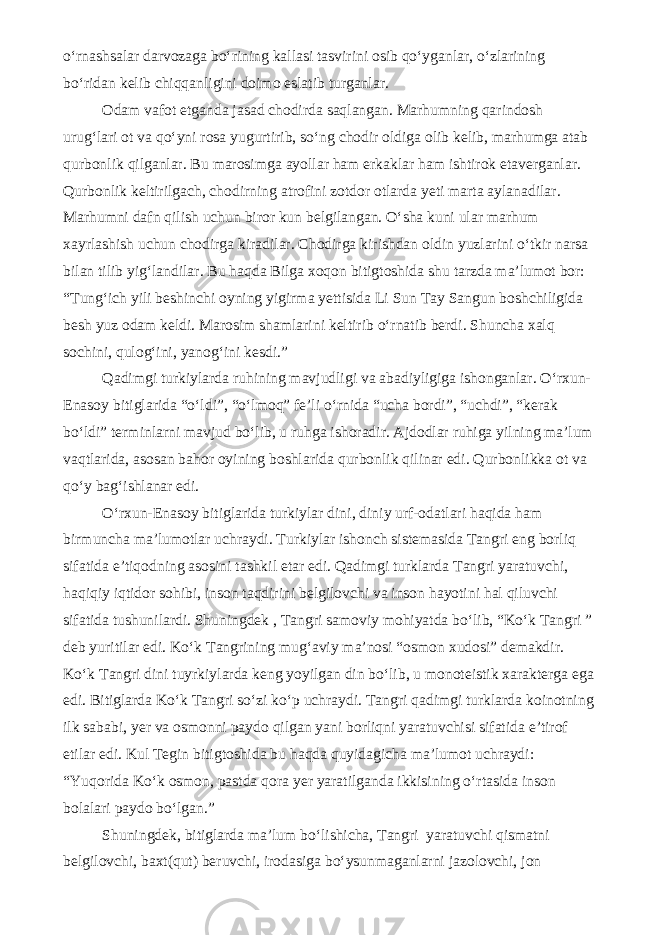 o‘rnashsalar darvozaga bo‘rining kallasi tasvirini osib qo‘yganlar, o‘zlarining bo‘ridan kelib chiqqanligini doimo eslatib turganlar. Odam vafot etganda jasad chodirda saqlangan. Marhumning qarindosh urug‘lari ot va qo‘yni rosa yugurtirib, so‘ng chodir oldiga olib kelib, marhumga atab qurbonlik qilganlar. Bu marosimga ayollar ham erkaklar ham ishtirok etaverganlar. Qurbonlik keltirilgach, chodirning atrofini zotdor otlarda yeti marta aylanadilar. Marhumni dafn qilish uchun biror kun belgilangan. O‘sha kuni ular marhum xayrlashish uchun chodirga kiradilar. Chodirga kirishdan oldin yuzlarini o‘tkir narsa bilan tilib yig‘landilar. Bu haqda Bilga xoqon bitigtoshida shu tarzda ma’lumot bor: “Tung‘ich yili beshinchi oyning yigirma yettisida Li Sun Tay Sangun boshchiligida besh yuz odam keldi. Marosim shamlarini keltirib o‘rnatib berdi. Shuncha xalq sochini, qulog‘ini, yanog‘ini kesdi.” Qadimgi turkiylarda ruhining mavjudligi va abadiyligiga ishonganlar. O‘rxun- Enasoy bitiglarida “o‘ldi”, “o‘lmoq” fe’li o‘rnida “ucha bordi”, “uchdi”, “kerak bo‘ldi” terminlarni mavjud bo‘lib, u ruhga ishoradir. Ajdodlar ruhiga yilning ma’lum vaqtlarida, asosan bahor oyining boshlarida qurbonlik qilinar edi. Qurbonlikka ot va qo‘y bag‘ishlanar edi. O‘rxun-Enasoy bitiglarida turkiylar dini, diniy urf-odatlari haqida ham birmuncha ma’lumotlar uchraydi. Turkiylar ishonch sistemasida Tangri eng borliq sifatida e’tiqodning asosini tashkil etar edi. Qadimgi turklarda Tangri yaratuvchi, haqiqiy iqtidor sohibi, inson taqdirini belgilovchi va inson hayotini hal qiluvchi sifatida tushunilardi. Shuningdek , Tangri samoviy mohiyatda bo‘lib, “Ko‘k Tangri ” deb yuritilar edi. Ko‘k Tangrining mug‘aviy ma’nosi “osmon xudosi” demakdir. Ko‘k Tangri dini tuyrkiylarda keng yoyilgan din bo‘lib, u monoteistik xarakterga ega edi. Bitiglarda Ko‘k Tangri so‘zi ko‘p uchraydi. Tangri qadimgi turklarda koinotning ilk sababi, yer va osmonni paydo qilgan yani borliqni yaratuvchisi sifatida e’tirof etilar edi. Kul Tegin bitigtoshida bu haqda quyidagicha ma’lumot uchraydi: “Yuqorida Ko‘k osmon, pastda qora yer yaratilganda ikkisining o‘rtasida inson bolalari paydo bo‘lgan.” Shuningdek, bitiglarda ma’lum bo‘lishicha, Tangri yaratuvchi qismatni belgilovchi, baxt(qut) beruvchi, irodasiga bo‘ysunmaganlarni jazolovchi, jon 