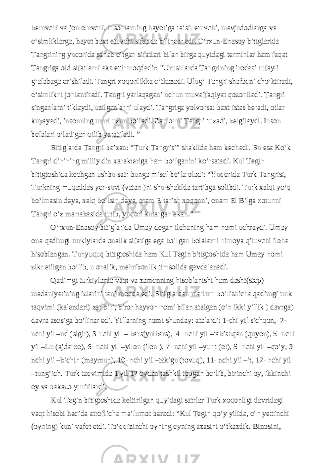 beruvchi va jon oluvchi, insonlarning hayotiga ta’sir etuvchi, mavjudodlarga va o‘simliklarga, hayot baxt etuvchi sifatida bilinear edi. O‘rxun-Enasoy bitiglarida Tangrining yuqorida sanab o‘tgan sifatlari bilan birga quyidagi terminlar ham faqat Tangriga oid sifatlarni aks ettirmoqdadir: “Urushlarda Tangrining irodasi tufayli g‘alabaga erishiladi. Tangri xoqonlikka o‘tkazadi. Ulug‘ Tangri shafaqni cho‘ktiradi, o‘simlikni jonlantiradi. Tangri yarlaqagani uchun muvaffaqiyat qozoniladi. Tangri singanlarni tiklaydi, uzilganlarni ulaydi. Tangriga yolvorsa: baxt istas beradi, otlar kupayadi, insonning umri uzun bo‘ladi. Zamonni Tangri tuzadi, belgilaydi. Inson bolalari o‘ladigan qilib yaratiladi. ” Bitiglarda Tangri ba’zan: “Turk Tangrisi” shaklida ham kechadi. Bu esa Ko‘k Tangri dinining milliy din xarakteriga ham bo‘lganini ko‘rsatadi. Kul Tegin bitigtoshida kechgan ushbu satr bunga misol bo‘la oladi: “Yuqorida Turk Tangrisi, Turkning muqaddas yer-suvi (vatan )ni shu-shaklda tartibga solibdi. Turk xalqi yo‘q bo‘lmasin deya, xalq bo‘lsin deya, otam Eltarish xoqonni, onam El Bilga xotunni Tangri o‘z martabasida tutib, yuqori kutargan ekan.” O‘rxun-Enasoy bitiglarida Umay degan ilohaning ham nomi uchraydi. Umay ona-qadimgi turkiylarda onalik sifatiga ega bo‘lgan bolalarni himoya qiluvchi iloha hisoblangan. Tunyuquq bitigtoshida ham Kul Tegin bitigtoshida ham Umay nomi zikr etilgan bo‘lib, u onalik, mehribonlik timsolida gavdalanadi. Qadimgi turkiylarda vaqt va zamonning hisoblanishi ham dasht(step) madaniyatining izlarini tanilmoqda edi. Bitiglardan ma’lum bo‘lishicha qadimgi turk taqvimi (kalendari) zar biri, biror hayvon nomi bilan atalgan (o‘n ikki yillik ) davrga) davra asosiga bo‘linar edi. Yillarning nomi shunday: atalardi: 1-chi yil sichqon, 2- nchi yil –ud (sigir), 3-nchi yil – bars(yulbars), 4 -nchi yil –tabishqan (quyon), 5- nchi yil –Lu (ajdarxo), 6- nchi yil –yilon (ilon ), 7- nchi yil –yunt (ot), 8- nchi yil –qo‘y, 9- nchi yil –bichin (maymun), 10- nchi yil –takigu (tovuq), 11- nchi yil –it, 12- nchi yil –tung‘ich. Turk taqvimida 1 yil 12 oydan tashkil topgan bo‘lib, birinchi oy, ikkinchi oy va xakazo yuritilardi. Kul Tegin bitigtoshida keltirilgan quyidagi satrlar Turk xoqonligi davridagi vaqt hisobi haqida atroflicha ma’lumot beradi: “Kul Tegin qo‘y yilida, o‘n yettinchi (oyning) kuni vafot etdi. To‘qqizinchi oyning oyning azasini o‘tkazdik. Binosini, 