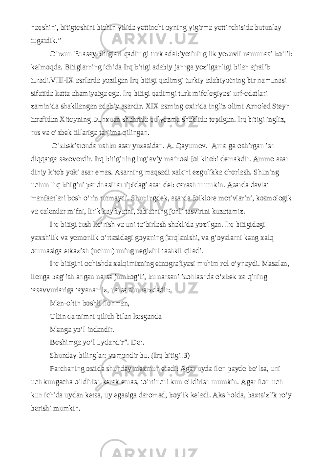 naqshini, bitigtoshini bichin yilida yettinchi oyning yigirma yettinchisida butunlay tugatdik.” O‘rzun-Enasay bitiglari qadimgi turk adabiyotining ilk yozuvli namunasi bo‘lib kelmoqda. Bitiglarning ichida Irq bitigi adabiy janrga yozilganligi bilan ajralib turadi.VIII-IX asrlarda yozilgan Irq bitigi qadimgi turkiy adabiyotning bir namunasi sifatida katta ahamiyatga ega. Irq bitigi qadimgi turk mifologiyasi urf-odatlari zaminida shakllangan adabiy asardir. XIX asrning oxirida ingliz olimi Arnoled Steyn tarafidan Xitoyning Dunxuan shahrida qulyozma shaklida topilgan. Irq bitigi ingliz, rus va o‘zbek tillariga tarjima qilingan. O‘zbekistonda ushbu asar yuzasidan. A. Qayumov. Amalga oshirgan ish diqqatga sazovordir. Irq bitigining lug‘aviy ma’nosi fol kitobi demakdir. Ammo asar diniy kitob yoki asar emas. Asarning maqsadi xalqni ezgulikka chorlash. Shuning uchun Irq bitigini pandnasihat tipidagi asar deb qarash mumkin. Asarda davlat manfaatlari bosh o‘rin tutmaydi. Shuningdek, asarda folklore motivlarini, kosmologik va calendar mifni, lirik kayfiyatni, tabiatning jonli tasvirini kuzatamiz. Irq bitigi tush ko‘rish va uni ta’birlash shaklida yozilgan. Irq bitigidagi yaxshilik va yomonlik o‘rtasidagi goyaning farqlanishi, va g‘oyalarni keng xalq ommasiga etkazish (uchun) uning negizini tashkil qiladi. Irq bitigini ochishda xalqimizning etnografiyasi muhim rol o‘ynaydi. Masalan, ilonga bag‘ishlangan narsa jumbog‘li, bu narsani izohlashda o‘zbek xalqining tasavvurlariga tayanamiz, narsa shu tarzdadir: Men-oltin boshli ilonman, Oltin qarnimni qilich bilan kesganda Menga yo‘l indandir. Boshimga yo‘l uydandir”. Der. Shunday bilinglar: yomondir bu. (Irq bitigi B) Parchaning ostida shunday mazmun etadi: Agar uyda ilon paydo bo‘lsa, uni uch kungacha o‘ldirish kerak emas, to‘rtinchi kun o‘ldirish mumkin. Agar ilon uch kun ichida uydan ketsa, uy egasiga daromad, boylik keladi. Aks holda, baxtsizlik ro‘y berishi mumkin. 