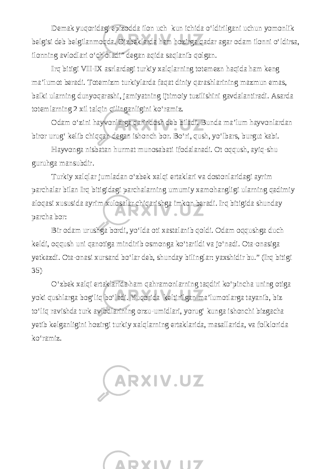 Demak yuqoridagi epizodda ilon uch kun ichida o‘ldirilgani uchun yomonlik belgisi deb belgilanmoqda. O‘zbeklarda ham hozirga qadar agar odam ilonni o‘ldirsa, ilonning avlodlari o‘ch oladi” degan aqida saqlanib qolgan. Irq bitigi VII-IX asrlardagi turkiy xalqlarning totemezn haqida ham keng ma’lumot beradi. Totemizm turkiylarda faqat diniy qarashlarining mazmun emas, balki ularning dunyoqarashi, jamiyatning ijtimoiy tuzilishini gavdalantiradi. Asarda totemlarning 2 xil talqin qilinganligini ko‘ramiz. Odam o‘zini hayvonlarga qarindosh deb biladi. Bunda ma’lum hayvonlardan biror urug‘ kelib chiqqan degan ishonch bor. Bo‘ri, qush, yo‘lbars, burgut kabi. Hayvonga nisbatan hurmat munosabati ifodalanadi. Ot oqqush, ayiq-shu guruhga mansubdir. Turkiy xalqlar jumladan o‘zbek xalqi ertaklari va dostonlaridagi ayrim parchalar bilan Irq bitigidagi parchalarning umumiy xamohangligi ularning qadimiy aloqasi xususida ayrim xulosalar chiqarishga imkon beradi. Irq bitigida shunday parcha bor: Bir odam urushga bordi, yo‘lda oti xastalanib qoldi. Odam oqqushga duch keldi, oqqush uni qanotiga mindirib osmonga ko‘tarildi va jo‘nadi. Ota-onasiga yetkazdi. Ota-onasi xursand bo‘lar deb, shunday bilinglar: yaxshidir bu.” (Irq bitigi 35) O‘zbek xalqi ertaklarida ham qahramonlarning taqdiri ko‘pincha uning otiga yoki qushlarga bog‘liq bo‘ladi. Yuqorida keltirilgan ma’lumotlarga tayanib, biz to‘liq ravishda turk avlodlarining orzu-umidlari, yorug‘ kunga ishonchi bizgacha yetib kelganligini hozirgi turkiy xalqlarning ertaklarida, masallarida, va folklorida ko‘ramiz. 