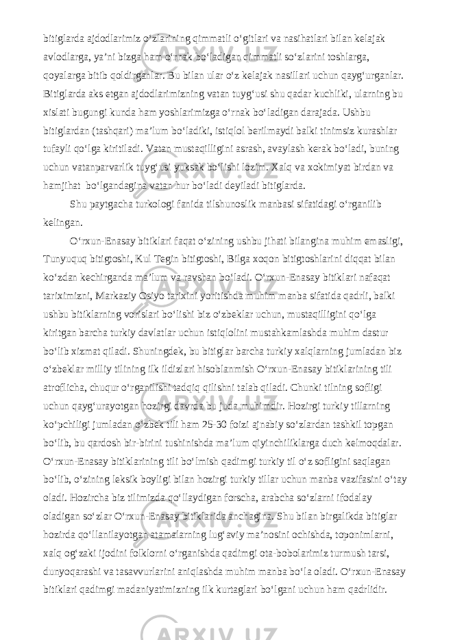 bitiglarda ajdodlarimiz o‘zlarining qimmatli o‘gitlari va nasihatlari bilan kelajak avlodlarga, ya’ni bizga ham o‘rnak bo‘ladigan qimmatli so‘zlarini toshlarga, qoyalarga bitib qoldirganlar. Bu bilan ular o‘z kelajak nasillari uchun qayg‘urganlar. Bitiglarda aks etgan ajdodlarimizning vatan tuyg‘usi shu qadar kuchliki, ularning bu xislati bugungi kunda ham yoshlarimizga o‘rnak bo‘ladigan darajada. Ushbu bitiglardan (tashqari) ma’lum bo‘ladiki, istiqlol berilmaydi balki tinimsiz kurashlar tufayli qo‘lga kiritiladi. Vatan mustaqilligini asrash, avaylash kerak bo‘ladi, buning uchun vatanparvarlik tuyg‘usi yuksak bo‘lishi lozim. Xalq va xokimiyat birdan va hamjihat bo‘lgandagina vatan hur bo‘ladi deyiladi bitiglarda. Shu paytgacha turkologi fanida tilshunoslik manbasi sifatidagi o‘rganilib kelingan. O‘rxun-Enasay bitiklari faqat o‘zining ushbu jihati bilangina muhim emasligi, Tunyuquq bitigtoshi, Kul Tegin bitigtoshi, Bilga xoqon bitigtoshlarini diqqat bilan ko‘zdan kechirganda ma’lum va ravshan bo‘ladi. O‘rxun-Enasay bitiklari nafaqat tariximizni, Markaziy Osiyo tarixini yoritishda muhim manba sifatida qadrli, balki ushbu bitiklarning vorislari bo‘lishi biz o‘zbeklar uchun, mustaqilligini qo‘lga kiritgan barcha turkiy davlatlar uchun istiqlolini mustahkamlashda muhim dastur bo‘lib xizmat qiladi. Shuningdek, bu bitiglar barcha turkiy xalqlarning jumladan biz o‘zbeklar milliy tilining ilk ildizlari hisoblanmish O‘rxun-Enasay bitiklarining tili atroflicha, chuqur o‘rganilishi tadqiq qilishni talab qiladi. Chunki tilning sofligi uchun qayg‘urayotgan hozirgi davrda bu juda muhimdir. Hozirgi turkiy tillarning ko‘pchiligi jumladan o‘zbek tili ham 25-30 foizi ajnabiy so‘zlardan tashkil topgan bo‘lib, bu qardosh bir-birini tushinishda ma’lum qiyinchiliklarga duch kelmoqdalar. O‘rxun-Enasay bitiklarining tili bo‘lmish qadimgi turkiy til o‘z sofligini saqlagan bo‘lib, o‘zining leksik boyligi bilan hozirgi turkiy tillar uchun manba vazifasini o‘tay oladi. Hozircha biz tilimizda qo‘llaydigan forscha, arabcha so‘zlarni ifodalay oladigan so‘zlar O‘rxun-Enasay bitiklarida anchagina. Shu bilan birgalikda bitiglar hozirda qo‘llanilayotgan atamalarning lug‘aviy ma’nosini ochishda, toponimlarni, xalq og‘zaki ijodini folklorni o‘rganishda qadimgi ota-bobolarimiz turmush tarsi, dunyoqarashi va tasavvurlarini aniqlashda muhim manba bo‘la oladi. O‘rxun-Enasay bitiklari qadimgi madaniyatimizning ilk kurtaglari bo‘lgani uchun ham qadrlidir. 