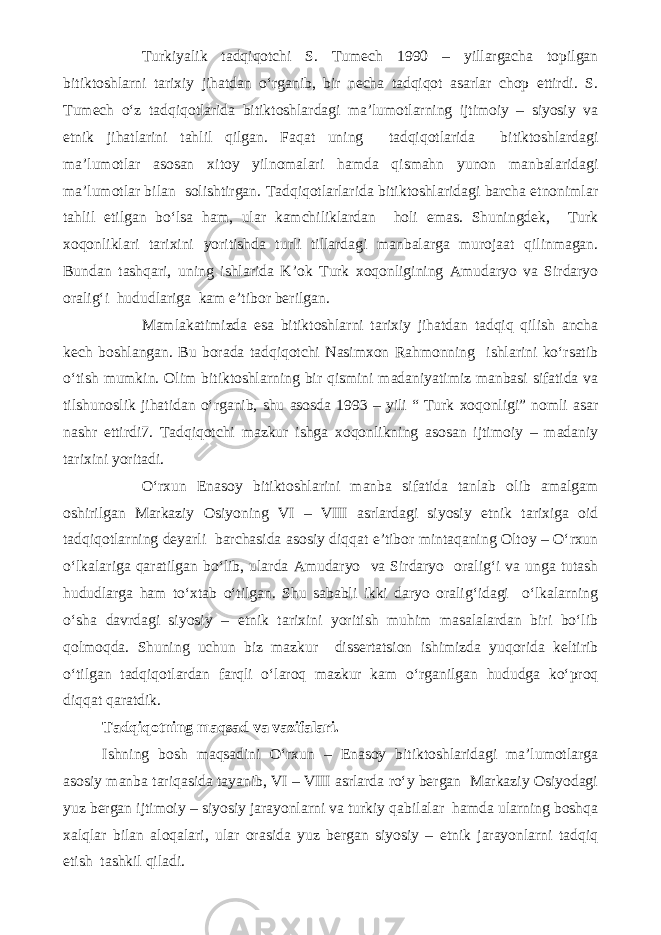 Turkiyalik tadqiqotchi S. Tumech 1990 – yillargacha topilgan bitiktoshlarni tarixiy jihatdan o‘rganib, bir necha tadqiqot asarlar chop ettirdi. S. Tumech o‘z tadqiqotlarida bitiktoshlardagi ma’lumotlarning ijtimoiy – siyosiy va etnik jihatlarini tahlil qilgan. Faqat uning tadqiqotlarida bitiktoshlardagi ma’lumotlar asosan xitoy yilnomalari hamda qismahn yunon manbalaridagi ma’lumotlar bilan solishtirgan. Tadqiqotlarlarida bitiktoshlaridagi barcha etnonimlar tahlil etilgan bo‘lsa ham, ular kamchiliklardan holi emas. Shuningdek, Turk xoqonliklari tarixini yoritishda turli tillardagi manbalarga murojaat qilinmagan. Bundan tashqari, uning ishlarida K’ok Turk xoqonligining Amudaryo va Sirdaryo oralig‘i hududlariga kam e’tibor berilgan. Mamlakatimizda esa bitiktoshlarni tarixiy jihatdan tadqiq qilish ancha kech boshlangan. Bu borada tadqiqotchi Nasimxon Rahmonning ishlarini ko‘rsatib o‘tish mumkin. Olim bitiktoshlarning bir qismini madaniyatimiz manbasi sifatida va tilshunoslik jihatidan o‘rganib, shu asosda 1993 – yili “ Turk xoqonligi” nomli asar nashr ettirdi7. Tadqiqotchi mazkur ishga xoqonlikning asosan ijtimoiy – madaniy tarixini yoritadi. O‘rxun Enasoy bitiktoshlarini manba sifatida tanlab olib amalgam oshirilgan Markaziy Osiyoning VI – VIII asrlardagi siyosiy etnik tarixiga oid tadqiqotlarning deyarli barchasida asosiy diqqat e’tibor mintaqaning Oltoy – O‘rxun o‘lkalariga qaratilgan bo‘lib, ularda Amudaryo va Sirdaryo oralig‘i va unga tutash hududlarga ham to‘xtab o‘tilgan. Shu sababli ikki daryo oralig‘idagi o‘lkalarning o‘sha davrdagi siyosiy – etnik tarixini yoritish muhim masalalardan biri bo‘lib qolmoqda. Shuning uchun biz mazkur dissertatsion ishimizda yuqorida keltirib o‘tilgan tadqiqotlardan farqli o‘laroq mazkur kam o‘rganilgan hududga ko‘proq diqqat qaratdik. Tadqiqotning maqsad va vazifalari. Ishning bosh maqsadini O‘rxun – Enasoy bitiktoshlaridagi ma’lumotlarga asosiy manba tariqasida tayanib, VI – VIII asrlarda ro‘y bergan Markaziy Osiyodagi yuz bergan ijtimoiy – siyosiy jarayonlarni va turkiy qabilalar hamda ularning boshqa xalqlar bilan aloqalari, ular orasida yuz bergan siyosiy – etnik jarayonlarni tadqiq etish tashkil qiladi. 