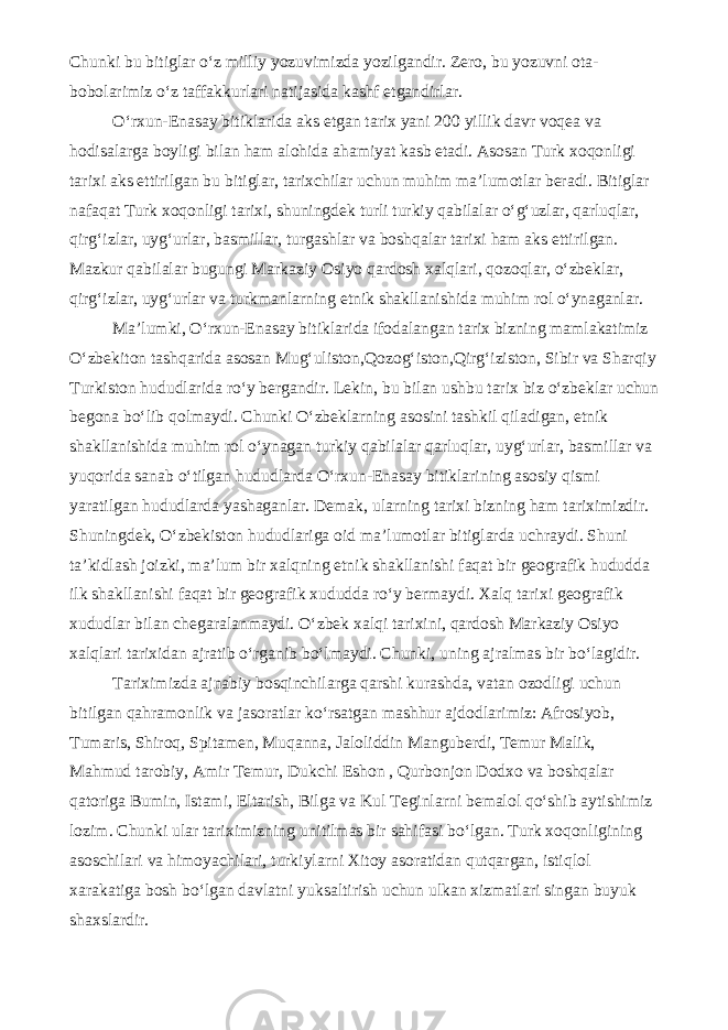 Chunki bu bitiglar o‘z milliy yozuvimizda yozilgandir. Zero, bu yozuvni ota- bobolarimiz o‘z taffakkurlari natijasida kashf etgandirlar. O‘rxun-Enasay bitiklarida aks etgan tarix yani 200 yillik davr voqea va hodisalarga boyligi bilan ham alohida ahamiyat kasb etadi. Asosan Turk xoqonligi tarixi aks ettirilgan bu bitiglar, tarixchilar uchun muhim ma’lumotlar beradi. Bitiglar nafaqat Turk xoqonligi tarixi, shuningdek turli turkiy qabilalar o‘g‘uzlar, qarluqlar, qirg‘izlar, uyg‘urlar, basmillar, turgashlar va boshqalar tarixi ham aks ettirilgan. Mazkur qabilalar bugungi Markaziy Osiyo qardosh xalqlari, qozoqlar, o‘zbeklar, qirg‘izlar, uyg‘urlar va turkmanlarning etnik shakllanishida muhim rol o‘ynaganlar. Ma’lumki, O‘rxun-Enasay bitiklarida ifodalangan tarix bizning mamlakatimiz O‘zbekiton tashqarida asosan Mug‘uliston,Qozog‘iston,Qirg‘iziston, Sibir va Sharqiy Turkiston hududlarida ro‘y bergandir. Lekin, bu bilan ushbu tarix biz o‘zbeklar uchun begona bo‘lib qolmaydi. Chunki O‘zbeklarning asosini tashkil qiladigan, etnik shakllanishida muhim rol o‘ynagan turkiy qabilalar qarluqlar, uyg‘urlar, basmillar va yuqorida sanab o‘tilgan hududlarda O‘rxun-Enasay bitiklarining asosiy qismi yaratilgan hududlarda yashaganlar. Demak, ularning tarixi bizning ham tariximizdir. Shuningdek, O‘zbekiston hududlariga oid ma’lumotlar bitiglarda uchraydi. Shuni ta’kidlash joizki, ma’lum bir xalqning etnik shakllanishi faqat bir geografik hududda ilk shakllanishi faqat bir geografik xududda ro‘y bermaydi. Xalq tarixi geografik xududlar bilan chegaralanmaydi. O‘zbek xalqi tarixini, qardosh Markaziy Osiyo xalqlari tarixidan ajratib o‘rganib bo‘lmaydi. Chunki, uning ajralmas bir bo‘lagidir. Tariximizda ajnabiy bosqinchilarga qarshi kurashda, vatan ozodligi uchun bitilgan qahramonlik va jasoratlar ko‘rsatgan mashhur ajdodlarimiz: Afrosiyob, Tumaris, Shiroq, Spitamen, Muqanna, Jaloliddin Manguberdi, Temur Malik, Mahmud tarobiy, Amir Temur, Dukchi Eshon , Qurbonjon Dodxo va boshqalar qatoriga Bumin, Istami, Eltarish, Bilga va Kul Teginlarni bemalol qo‘shib aytishimiz lozim. Chunki ular tariximizning unitilmas bir sahifasi bo‘lgan. Turk xoqonligining asoschilari va himoyachilari, turkiylarni Xitoy asoratidan qutqargan, istiqlol xarakatiga bosh bo‘lgan davlatni yuksaltirish uchun ulkan xizmatlari singan buyuk shaxslardir. 