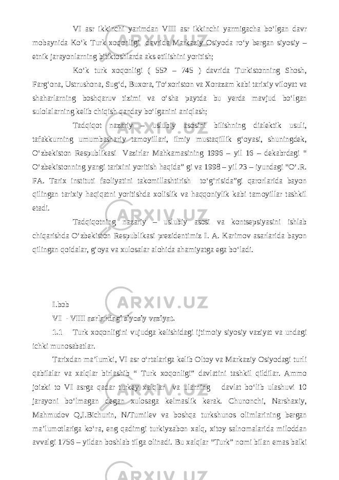 VI asr ikkinchi yarimdan VIII asr ikkinchi yarmigacha bo‘lgan davr mobaynida Ko‘k Turk xoqonligi davrida Markaziy Osiyoda ro‘y bergan siyosiy – etnik jarayonlarning bitiktoshlarda aks etilishini yoritish; Ko‘k turk xoqonligi ( 552 – 745 ) davrida Turkistonning Shosh, Farg‘ona, Ustrushona, Sug‘d, Buxora, To‘xoriston va Xorazam kabi tarixiy viloyat va shaharlarning boshqaruv tizimi va o‘sha paytda bu yerda mavjud bo‘lgan sulolalarning kelib chiqish qanday bo‘lganini aniqlash; Tadqiqot nazariy – uslubiy asosini bilishning dialektik usuli, tafakkurning umumbashariy tamoyillari, ilmiy mustaqillik g‘oyasi, shuningdek, O‘zbekiston Respublikasi Vazirlar Mahkamasining 1996 – yil 16 – dekabrdagi “ O‘zbekistonning yangi tarixini yoritish haqida” gi va 1998 – yil 23 – iyundagi “O‘.R. FA. Tarix instituti faoliyatini takomillashtirish to‘g‘risida”gi qarorlarida bayon qilingan tarixiy haqiqatni yoritishda xolislik va haqqoniylik kabi tamoyillar tashkil etadi. Tadqiqotning nazariy – uslubiy asosi va kontsepsiyasini ishlab chiqarishda O‘zbekiston Respublikasi prezidentimiz I. A. Karimov asarlarida bayon qilingan qoidalar, g‘oya va xulosalar alohida ahamiyatga ega bo‘ladi. I.bob VI - VIII asrlardagi siyosiy vaziyat. 1.1 Turk xoqonligini vujudga kelishidagi ijtimoiy siyosiy vaziyat va undagi ichki munosabatlar. Tarixdan ma’lumki, VI asr o‘rtalariga kelib Oltoy va Markaziy Osiyodagi turli qabilalar va xalqlar birlashib “ Turk xoqonligi” davlatini tashkil qildilar. Ammo joizki to VI asrga qadar turkey xalqlar va ularning davlat bo‘lib ulashuvi 10 jarayoni bo‘lmagan degan xulosaga kelmaslik kerak. Chunonchi, Narshaxiy, Mahmudov Q,I.Bichurin, N/Tumilev va boshqa turkshunos olimlarining bergan ma’lumotlariga ko‘ra, eng qadimgi turkiyzabon xalq, xitoy salnomalarida miloddan avvalgi 1756 – yildan boshlab tilga olinadi. Bu xalqlar “Turk” nomi bilan emas balki 