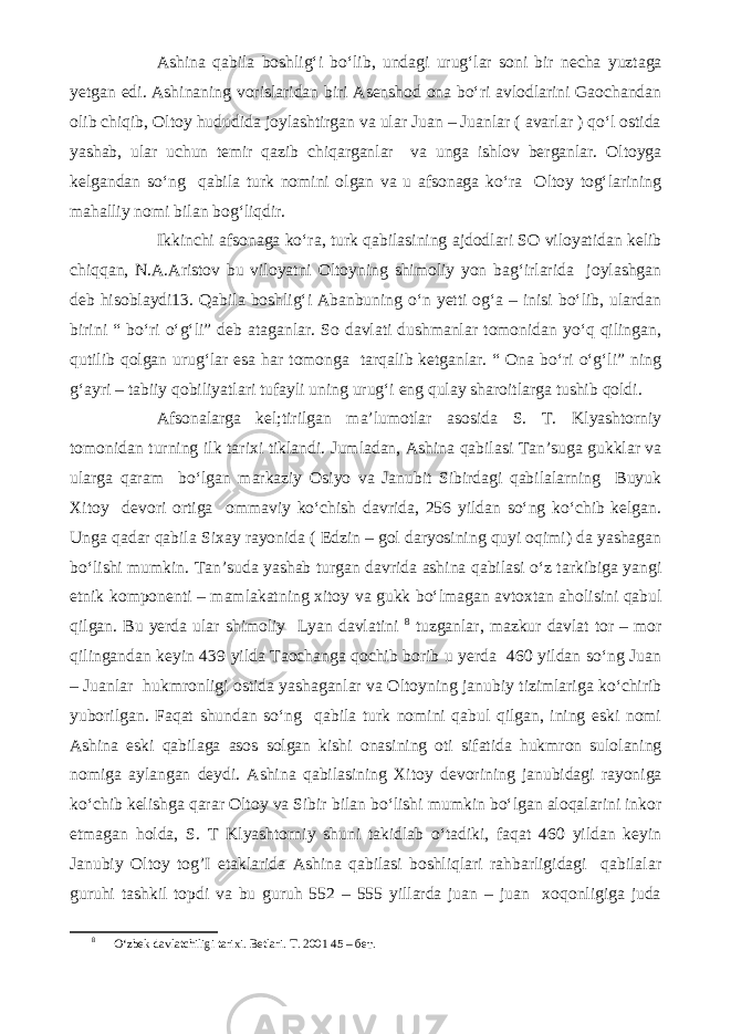 Ashina qabila boshlig‘i bo‘lib, undagi urug‘lar soni bir necha yuztaga yetgan edi. Ashinaning vorislaridan biri Asenshod ona bo‘ri avlodlarini Gaochandan olib chiqib, Oltoy hududida joylashtirgan va ular Juan – Juanlar ( avarlar ) qo‘l ostida yashab, ular uchun temir qazib chiqarganlar va unga ishlov berganlar. Oltoyga kelgandan so‘ng qabila turk nomini olgan va u afsonaga ko‘ra Oltoy tog‘larining mahalliy nomi bilan bog‘liqdir. Ikkinchi afsonaga ko‘ra, turk qabilasining ajdodlari SO viloyatidan kelib chiqqan, N.A.Aristov bu viloyatni Oltoyning shimoliy yon bag‘irlarida joylashgan deb hisoblaydi13. Qabila boshlig‘i Abanbuning o‘n yetti og‘a – inisi bo‘lib, ulardan birini “ bo‘ri o‘g‘li” deb ataganlar. So davlati dushmanlar tomonidan yo‘q qilingan, qutilib qolgan urug‘lar esa har tomonga tarqalib ketganlar. “ Ona bo‘ri o‘g‘li” ning g‘ayri – tabiiy qobiliyatlari tufayli uning urug‘i eng qulay sharoitlarga tushib qoldi. Afsonalarga kel;tirilgan ma’lumotlar asosida S. T. Klyashtorniy tomonidan turning ilk tarixi tiklandi. Jumladan, Ashina qabilasi Tan’suga gukklar va ularga qaram bo‘lgan markaziy Osiyo va Janubit Sibirdagi qabilalarning Buyuk Xitoy devori ortiga ommaviy ko‘chish davrida, 256 yildan so‘ng ko‘chib kelgan. Unga qadar qabila Sixay rayonida ( Edzin – gol daryosining quyi oqimi) da yashagan bo‘lishi mumkin. Tan’suda yashab turgan davrida ashina qabilasi o‘z tarkibiga yangi etnik komponenti – mamlakatning xitoy va gukk bo‘lmagan avtoxtan aholisini qabul qilgan. Bu yerda ular shimoliy Lyan davlatini 8 tuzganlar, mazkur davlat tor – mor qilingandan keyin 439 yilda Taochanga qochib borib u yerda 460 yildan so‘ng Juan – Juanlar hukmronligi ostida yashaganlar va Oltoyning janubiy tizimlariga ko‘chirib yuborilgan. Faqat shundan so‘ng qabila turk nomini qabul qilgan, ining eski nomi Ashina eski qabilaga asos solgan kishi onasining oti sifatida hukmron sulolaning nomiga aylangan deydi. Ashina qabilasining Xitoy devorining janubidagi rayoniga ko‘chib kelishga qarar Oltoy va Sibir bilan bo‘lishi mumkin bo‘lgan aloqalarini inkor etmagan holda, S. T Klyashtorniy shuni takidlab o‘tadiki, faqat 460 yildan keyin Janubiy Oltoy tog’I etaklarida Ashina qabilasi boshliqlari rahbarligidagi qabilalar guruhi tashkil topdi va bu guruh 552 – 555 yillarda juan – juan xoqonligiga juda 8 O‘zbek davlatchiligi tarixi. Betlari. T. 2001 45 – бет. 