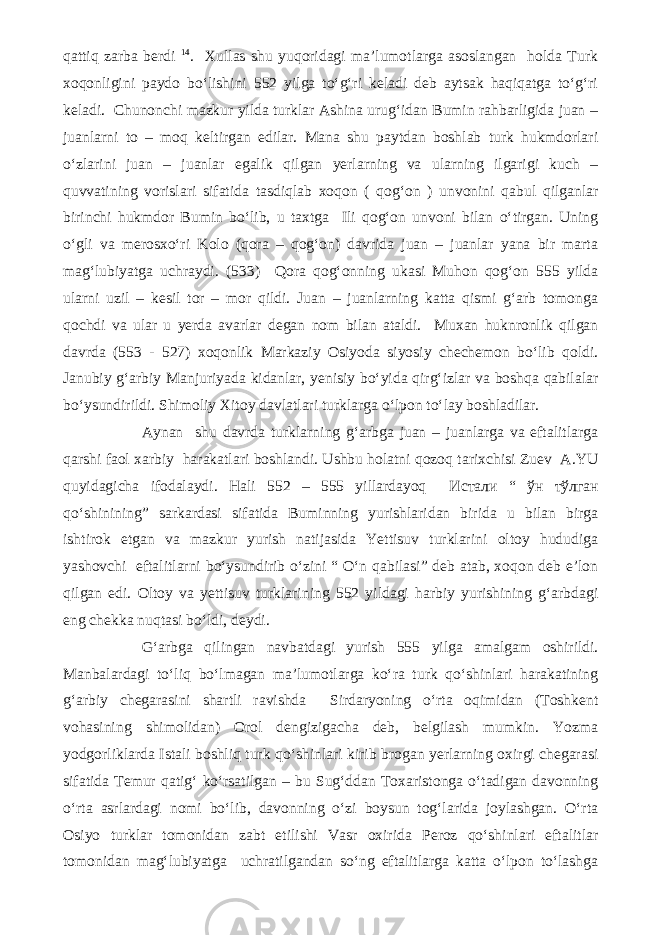 qattiq zarba berdi 14 . Xullas shu yuqoridagi ma’lumotlarga asoslangan holda Turk xoqonligini paydo bo‘lishini 552 yilga to‘g‘ri keladi deb aytsak haqiqatga to‘g‘ri keladi. Chunonchi mazkur yilda turklar Ashina urug‘idan Bumin rahbarligida juan – juanlarni to – moq keltirgan edilar. Mana shu paytdan boshlab turk hukmdorlari o‘zlarini juan – juanlar egalik qilgan yerlarning va ularning ilgarigi kuch – quvvatining vorislari sifatida tasdiqlab xoqon ( qog‘on ) unvonini qabul qilganlar birinchi hukmdor Bumin bo‘lib, u taxtga Ili qog‘on unvoni bilan o‘tirgan. Uning o‘gli va merosxo‘ri Kolo (qora – qog‘on) davrida juan – juanlar yana bir marta mag‘lubiyatga uchraydi. (533) Qora qog‘onning ukasi Muhon qog‘on 555 yilda ularni uzil – kesil tor – mor qildi. Juan – juanlarning katta qismi g‘arb tomonga qochdi va ular u yerda avarlar degan nom bilan ataldi. Muxan huknronlik qilgan davrda (553 - 527) xoqonlik Markaziy Osiyoda siyosiy chechemon bo‘lib qoldi. Janubiy g‘arbiy Manjuriyada kidanlar, yenisiy bo‘yida qirg‘izlar va boshqa qabilalar bo‘ysundirildi. Shimoliy Xitoy davlatlari turklarga o‘lpon to‘lay boshladilar. Aynan shu davrda turklarning g‘arbga juan – juanlarga va eftalitlarga qarshi faol xarbiy harakatlari boshlandi. Ushbu holatni qozoq tarixchisi Zuev A.YU quyidagicha ifodalaydi. Hali 552 – 555 yillardayoq Истали “ ўн тўлган qo‘shinining” sarkardasi sifatida Buminning yurishlaridan birida u bilan birga ishtirok etgan va mazkur yurish natijasida Yettisuv turklarini oltoy hududiga yashovchi eftalitlarni bo‘ysundirib o‘zini “ O‘n qabilasi” deb atab, xoqon deb e’lon qilgan edi. Oltoy va yettisuv turklarining 552 yildagi harbiy yurishining g‘arbdagi eng chekka nuqtasi bo‘ldi, deydi. G‘arbga qilingan navbatdagi yurish 555 yilga amalgam oshirildi. Manbalardagi to‘liq bo‘lmagan ma’lumotlarga ko‘ra turk qo‘shinlari harakatining g‘arbiy chegarasini shartli ravishda Sirdaryoning o‘rta oqimidan (Toshkent vohasining shimolidan) Orol dengizigacha deb, belgilash mumkin. Yozma yodgorliklarda Istali boshliq turk qo‘shinlari kirib brogan yerlarning oxirgi chegarasi sifatida Temur qatig‘ ko‘rsatilgan – bu Sug‘ddan Toxaristonga o‘tadigan davonning o‘rta asrlardagi nomi bo‘lib, davonning o‘zi boysun tog‘larida joylashgan. O‘rta Osiyo turklar tomonidan zabt etilishi Vasr oxirida Peroz qo‘shinlari eftalitlar tomonidan mag‘lubiyatga uchratilgandan so‘ng eftalitlarga katta o‘lpon to‘lashga 