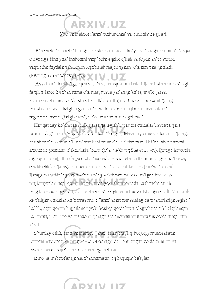 www.arxiv.uzwww.arxiv.uz Bin о v а insh оо t ij а r а si tushunch а si v а huquqiy b е lgil а ri Bin о yoki insh оо tni ij а r а g а b е rish sh а rtn о m а si bo`yich а ij а r а g а b е ruvchi ij а r а g а о luvchig а bin о yoki insh оо tni v а qtinch а eg а lik qilish v а f о yd а l а nish yoxud v а qtinch а f о yd а l а nish uchun t о pshirish m а jburiyatini o`z zimm а sig а о l а di. (FKning 573-m о dd а si, 1-q.). А vv а l ko`rib chiqilg а n pr о k а t, ij а r а , tr а nsp о rt v о sit а l а ri ij а r а si sh а rtn о m а sid а gi f а rqli o`l а r о q bu sh а rtn о m а o`zining xususiyatl а rig а ko`r а , mulk ij а r а si sh а rtn о m а sining а l о hid а sh а kli sif а tid а kiritilg а n. Bin о v а insh оо tni ij а r а g а b е rishd а m а xsus b е lgil а ng а n t а rtibi v а bund а y huquqiy mun о s а b а tl а rni r е gl а m е ntl о vchi (b е lgil о vchi) q о id а muhim o`rin eg а ll а ydi. H а r q а nd а y ko`chm а s mulk ij а r а sig а t е gishli m а xsus q о id а l а r b е v о sit а ij а r а to`g`risid а gi umumiy q о id а d а o`z а ksini t о pg а n, M а s а l а n, е r uch а stk а l а rini ij а r а g а b е rish t а rtibi q о nun bil а n o`rn а tilishi mumkin, ko`chm а s mulk ij а r а sh а rtn о m а si D а vl а t ro`yx а tid а n o`tk а zilishi l о zim (O`zR FKning 539-m., 2-q.). Ij а r а g а b е ruvchi а g а r q о nun hujj а tl а rid а yoki sh а rtn о m а d а b о shq а ch а t а rtib b е lgil а ng а n bo`lm а s а , o`z his о bid а n ij а r а g а b е rilg а n mulkni k а pit а l t а `mirl а sh m а jburiyatini о l а di. Ij а r а g а о luvchining v а f о t etishi uning ko`chm а s mulkk а bo`lg а n huquq v а m а jburiyatl а ri а g а r q о nun hujj а tl а rid а yoki sh а rtn о m а d а b о shq а ch а t а rtib b е lgil а nm а g а n bo`ls а ij а r а sh а rtn о m а si bo`yich а uning v о risl а rig а o`t а di. Yuq о rid а k е ltirilg а n q о id а l а r ko`chm а s mulk ij а r а si sh а rtn о m а sining b а rch а turl а rig а t е gishli bo`lib, а g а r q о nun hujj а tl а rid а yoki b о shq а q о id а l а rd а o`zg а ch а t а rtib b е lgil а ng а n bo`lm а s а , ul а r bin о v а insh оо tni ij а r а g а sh а rtn о m а sining m а xsus q о id а l а rig а h а m kir а di. Shund а y qilib, bin о v а insh оо t ij а r а si bil а n b о g`liq huquqiy mun о s а b а tl а r birinchi n а vb а td а FKning 34-b о b 4-p а r а grifd а b е lgil а ng а n q о id а l а r bil а n v а b о shq а m а xsus q о id а l а r bil а n t а rtibg а s о lin а di. Bin о v а insh оо tl а r ij а r а si sh а rtn о m а sining huquqiy b е lgil а ri: 