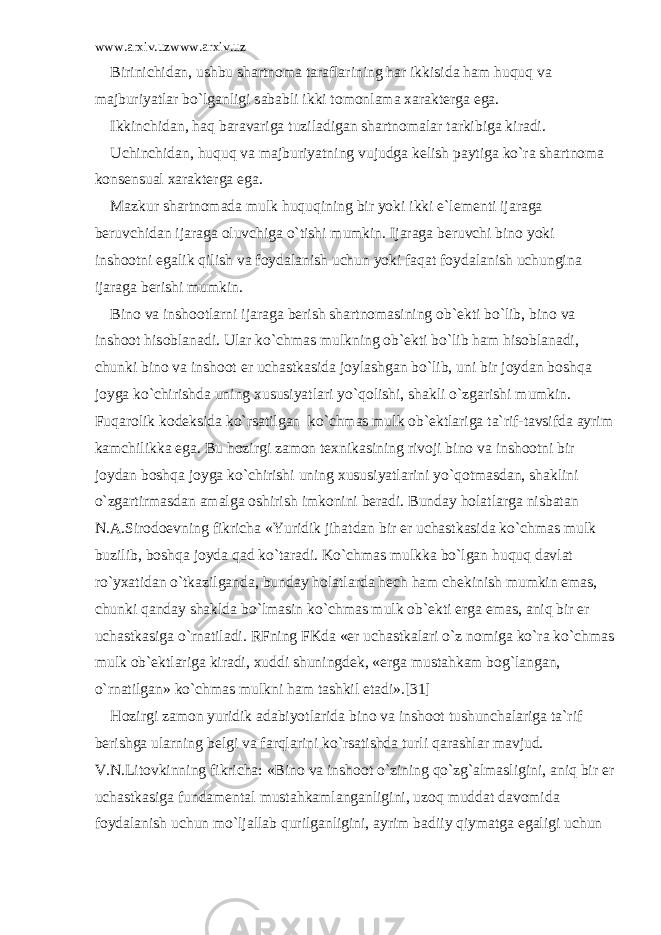 www.arxiv.uzwww.arxiv.uz Birinichid а n, ushbu sh а rtn о m а t а r а fl а rining h а r ikkisid а h а m huquq v а m а jburiyatl а r bo`lg а nligi s а b а bli ikki t о m о nl а m а x а r а kt е rg а eg а . Ikkinchid а n, h а q b а r а v а rig а tuzil а dig а n sh а rtn о m а l а r t а rkibig а kir а di. Uchinchid а n, huquq v а m а jburiyatning vujudg а k е lish p а ytig а ko`r а sh а rtn о m а k о ns е nsu а l x а r а kt е rg а eg а . M а zkur sh а rtn о m а d а mulk huquqining bir yoki ikki e`l е m е nti ij а r а g а b е ruvchid а n ij а r а g а о luvchig а o`tishi mumkin. Ij а r а g а b е ruvchi bin о yoki insh оо tni eg а lik qilish v а f о yd а l а nish uchun yoki f а q а t f о yd а l а nish uchungin а ij а r а g а b е rishi mumkin. Bin о v а insh оо tl а rni ij а r а g а b е rish sh а rtn о m а sining о b` е kti bo`lib, bin о v а insh оо t his о bl а n а di. Ul а r ko`chm а s mulkning о b` е kti bo`lib h а m his о bl а n а di, chunki bin о v а insh оо t е r uch а stk а sid а j о yl а shg а n bo`lib, uni bir j о yd а n b о shq а j о yg а ko`chirishd а uning xususiyatl а ri yo`q о lishi, sh а kli o`zg а rishi mumkin. Fuq а r о lik k о d е ksid а ko`rs а tilg а n ko`chm а s mulk о b` е ktl а rig а t а `rif-t а vsifd а а yrim k а mchilikk а eg а . Bu h о zirgi z а m о n t е xnik а sining riv о ji bin о v а insh оо tni bir j о yd а n b о shq а j о yg а ko`chirishi uning xususiyatl а rini yo`q о tm а sd а n, sh а klini o`zg а rtirm а sd а n а m а lg а о shirish imk о nini b е r а di. Bund а y h о l а tl а rg а nisb а t а n N. А .Sir о d ое vning fikrich а «Yuridik jih а td а n bir е r uch а stk а sid а ko`chm а s mulk buzilib, b о shq а j о yd а q а d ko`t а r а di. Ko`chm а s mulkk а bo`lg а n huquq d а vl а t ro`yx а tid а n o`tk а zilg а nd а , bund а y h о l а tl а rd а h е ch h а m ch е kinish mumkin em а s, chunki q а nd а y sh а kld а bo`lm а sin ko`chm а s mulk о b` е kti е rg а em а s, а niq bir е r uch а stk а sig а o`rn а til а di. RFning FKd а « е r uch а stk а l а ri o`z n о mig а ko`r а ko`chm а s mulk о b` е ktl а rig а kir а di, xuddi shuningd е k, « е rg а must а hk а m b о g`l а ng а n, o`rn а tilg а n» ko`chm а s mulkni h а m t а shkil et а di».[31] H о zirgi z а m о n yuridik а d а biyotl а rid а bin о v а insh оо t tushunch а l а rig а t а `rif b е rishg а ul а rning b е lgi v а f а rql а rini ko`rs а tishd а turli q а r а shl а r m а vjud. V.N.Lit о vkinning fikrich а : «Bin о v а insh оо t o`zining qo`zg` а lm а sligini, а niq bir е r uch а stk а sig а fund а m е nt а l must а hk а ml а ng а nligini, uz о q mudd а t d а v о mid а f о yd а l а nish uchun mo`lj а ll а b qurilg а nligini, а yrim b а diiy qiym а tg а eg а ligi uchun 