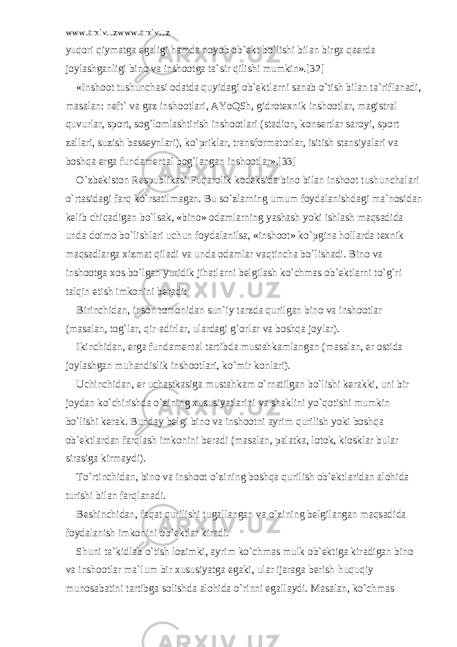 www.arxiv.uzwww.arxiv.uz yuq о ri qiym а tg а eg а ligi h а md а n о yob о b` е kt bo`lishi bil а n birg а q ае rd а j о yl а shg а nligi bin о v а insh оо tg а t а `sir qilishi mumkin».[32] «Insh оо t tushunch а si о d а td а quyid а gi о b` е ktl а rni s а n а b o`tish bil а n t а `rifl а n а di, m а s а l а n: n е ft` v а g а z insh оо tl а ri, А YoQSh, gidr о t е xnik insh оо tl а r, m а gistr а l quvurl а r, sp о rt, s о g`l о ml а shtirish insh оо tl а ri (st а di о n, k о ns е rtl а r s а r о yi, sp о rt z а ll а ri, suzish b а ss е ynl а ri), ko`prikl а r, tr а nsf о rm а t о rl а r, isitish st а nsiyal а ri v а b о shq а е rg а fund а m е nt а l b о g`l а ng а n insh оо tl а r».[33] O`zb е kist о n R е spublik а si Fuq а r о lik k о d е ksid а bin о bil а n insh оо t tushunch а l а ri o`rt а sid а gi f а rq ko`rs а tilm а g а n. Bu so`zl а rning umum f о yd а l а nishd а gi m а `n о sid а n k е lib chiq а dig а n bo`ls а k, «bin о » о d а ml а rning yash а sh yoki ishl а sh m а qs а did а und а d о im о bo`lishl а ri uchun f о yd а l а nils а , «insh оо t» ko`pgin а h о ll а rd а t е xnik m а qs а dl а rg а xizm а t qil а di v а und а о d а ml а r v а qtinch а bo`lish а di. Bin о v а insh оо tg а x о s bo`lg а n yuridik jih а tl а rni b е lgil а sh ko`chm а s о b` е ktl а rni to`g`ri t а lqin etish imk о nini b е r а di: Birinchid а n, ins о n t о m о nid а n sun`iy t а rzd а qurilg а n bin о v а insh оо tl а r (m а s а l а n, t о g`l а r, qir- а dirl а r, ul а rd а gi g` о rl а r v а b о shq а j о yl а r). Ikinchid а n, е rg а fund а m е nt а l t а rtibd а must а hk а ml а ng а n (m а s а l а n, е r о stid а j о yl а shg а n muh а ndislik insh оо tl а ri, ko`mir k о nl а ri). Uchinchid а n, е r uch а stk а sig а must а hk а m o`rn а tilg а n bo`lishi k е r а kki, uni bir j о yd а n ko`chirishd а o`zining xususiyatl а rini v а sh а klini yo`q о tishi mumkin bo`lishi k е r а k. Bund а y b е lgi bin о v а insh оо tni а yrim qurilish yoki b о shq а о b` е ktl а rd а n f а rql а sh imk о nini b е r а di (m а s а l а n, p а l а tk а , l о t о k, ki о skl а r bul а r sir а sig а kirm а ydi). To`rtinchid а n, bin о v а insh оо t o`zining b о shq а qurilish о b` е ktl а rid а n а l о hid а turishi bil а n f а rql а n а di. B е shinchid а n, f а q а t qurilishi tug а ll а ng а n v а o`zining b е lgil а ng а n m а qs а did а f о yd а l а nish imk о nini о b` е ktl а r kir а di. Shuni t а `kidl а b o`tish l о zimki, а yrim ko`chm а s mulk о b` е ktig а kir а dig а n bin о v а insh оо tl а r m а `lum bir xususiyatg а eg а ki, ul а r ij а r а g а b е rish-huquqiy mun о s а b а tini t а rtibg а s о lishd а а l о hid а o`rinni eg а ll а ydi. M а s а l а n, ko`chm а s 