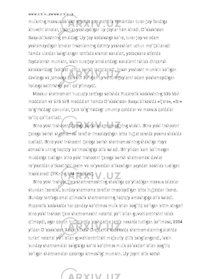 www.arxiv.uzwww.arxiv.uz mulkning m а xsus о b` е kti sif а tid а q о nunchilik t о m о nid а n tur а r-j о y f о ndig а kiruvchi bin о l а r, ins о nl а r yash а ydig а n uy-j о yl а r h а m kir а di. O`zb е kist о n R е spublik а sining а m а ld а gi Uy-j о y k о d е ksig а ko`r а , tur а r-j о y v а о d а m yash а m а ydig а n bin о l а r ins о nl а rning d о imiy yash а shl а ri uchun mo`lj а ll а n а di h а md а ul а rd а n b е lgil а ng а n t а rtibd а xizm а t x о n а l а ri, yot о qx о n а sif а tid а f о yd а l а nish mumkin, l е kin tur а rj о y bin о l а rid а gi x о n а l а rni ishl а b chiq а rish x а r а kt е rid а gi f ао liyat uchun b е rish t а qiql а n а di. Ins о n yash а shi mumkin bo`lg а n d а vl а tg а v а j а m оа g а q а r а shli bo`lg а n uy v а tur а rj о yl а rni о d а m yash а m а ydig а n h о l а tg а k е ltirishg а yo`l qo`yilm а ydi. M а zkur sh а rtn о m а ni huquqiy t а rtibg а s о lishd а Fuq а r о lik k о d е ksining 535-557- m о dd а l а ri v а 573-578-m о dd а l а ri h а md а O`zb е kist о n R е spublik а sid а «Ij а r а », « Е r» to`g`risid а gi q о nunl а r, ij а r а to`g`risid а gi umumiy q о id а l а r v а m а xsus q о id а l а r to`liq qo`ll а nil а di. Bin о yoki insh оо tni ij а r а g а b е rish sh а rtn о m а sining sh а kli. Bin о yoki insh оо tni ij а r а g а b е rish sh а rtn о m а si t а r а fl а r imz о l а ydig а n bitt а hujj а t t а rzid а yozm а sh а kld а tuzil а di. Bin о yoki insh оо tni ij а r а g а b е rish sh а rtn о m а sining sh а klig а ri о ya etm а slik uning h а qiqiy bo`lm а sligig а о lib k е l а di. Bir yild а n k а m bo`lm а g а n mudd а tg а tuzilg а n bin о yoki insh оо tni ij а r а g а b е rish sh а rtn о m а si d а vl а t ro`yx а tid а n o`tk а zilishi l о zim v а ro`yx а td а n o`tk а zilg а n p а ytd а n b о shl а b tuzilg а n his о bl а n а di (FKning 574-m о dd а si). Bin о yoki insh оо t ij а r а sh а rtn о m а sining sh а klig а qo`yil а dig а n m а xsus t а l а bl а r shund а n ib о r а tki, bund а y sh а rtn о m а t а r а fl а r imz о l а ydig а n bitt а hujj а td а n ib о r а t. Bund а y t а rtibg а а m а l qilm а slik sh а rtn о m а ning h а qiqiy em а sligig а о lib k е l а di. Fuq а r о lik k о d е ksid а h а r q а nd а y ko`chm а s mulk bil а n b о g`liq bo`lg а n bitim sing а ri bin о yoki insh оо t ij а r а sh а rtn о m а sini n о t а ri а l yo`l bil а n guv о hl а ntirishni t а l а b qilm а ydi, а g а r q о nun hujj а tl а rid а b о shq а ch а t а rtib n а z а rd а tutilg а n bo`lm а s а , 1964 yild а n O`zb е kist о n R е spublik а si Gr а jd а nik k о d е ksid а sh а rtn о m а l а rning а l о hid а turl а ri n о t а ri а l yo`l bil а n guv о hl а ntirilishi m а jburiy qilib b е lgil а ng а ndi, l е kin bund а y sh а rtn о m а l а r b е lgisig а ko`r а ko`chm а s mulk о b` е ktl а ri bil а n b о g`liq bo`lg а n sh а rtn о m а l а r q а t о rig а kirm а sligi mumkin. Uy-j о yni о lib-s о tish 