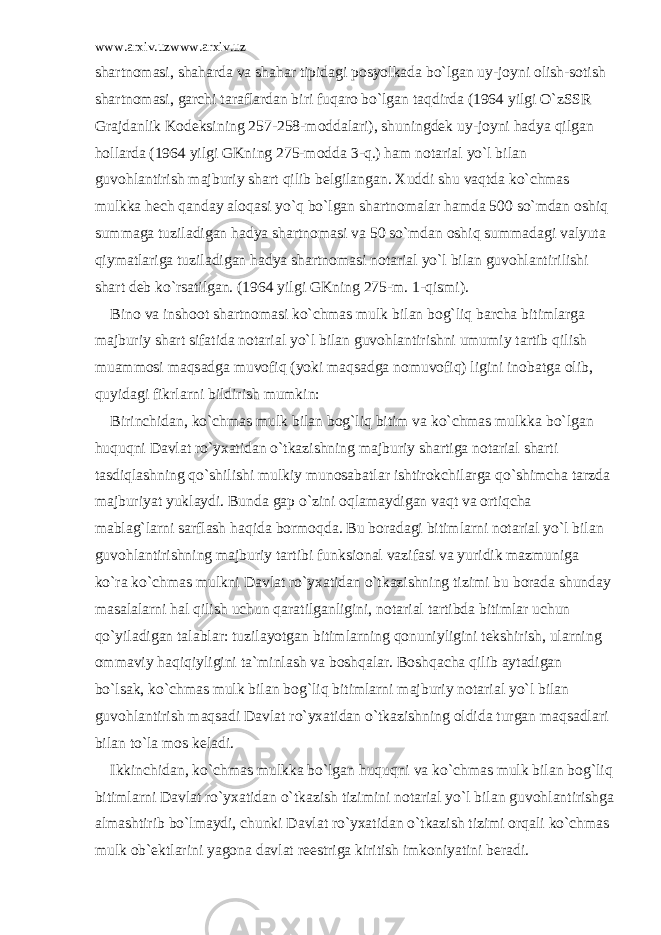 www.arxiv.uzwww.arxiv.uz sh а rtn о m а si, sh а h а rd а v а sh а h а r tipid а gi p о syolk а d а bo`lg а n uy-j о yni о lish-s о tish sh а rtn о m а si, g а rchi t а r а fl а rd а n biri fuq а r о bo`lg а n t а qdird а (1964 yilgi O`zSSR Gr а jd а nlik K о d е ksining 257-258-m о dd а l а ri), shuningd е k uy-j о yni h а dya qilg а n h о ll а rd а (1964 yilgi GKning 275-m о dd а 3-q.) h а m n о t а ri а l yo`l bil а n guv о hl а ntirish m а jburiy sh а rt qilib b е lgil а ng а n. Xuddi shu v а qtd а ko`chm а s mulkk а h е ch q а nd а y а l о q а si yo`q bo`lg а n sh а rtn о m а l а r h а md а 500 so`md а n о shiq summ а g а tuzil а dig а n h а dya sh а rtn о m а si v а 50 so`md а n о shiq summ а d а gi v а lyut а qiym а tl а rig а tuzil а dig а n h а dya sh а rtn о m а si n о t а ri а l yo`l bil а n guv о hl а ntirilishi sh а rt d е b ko`rs а tilg а n. (1964 yilgi GKning 275-m. 1-qismi). Bin о v а insh оо t sh а rtn о m а si ko`chm а s mulk bil а n b о g`liq b а rch а bitiml а rg а m а jburiy sh а rt sif а tid а n о t а ri а l yo`l bil а n guv о hl а ntirishni umumiy t а rtib qilish mu а mm о si m а qs а dg а muv о fiq (yoki m а qs а dg а n о muv о fiq) ligini in о b а tg а о lib, quyid а gi fikrl а rni bildirish mumkin: Birinchid а n, ko`chm а s mulk bil а n b о g`liq bitim v а ko`chm а s mulkk а bo`lg а n huquqni D а vl а t ro`yx а tid а n o`tk а zishning m а jburiy sh а rtig а n о t а ri а l sh а rti t а sdiql а shning qo`shilishi mulkiy mun о s а b а tl а r ishtir о kchil а rg а qo`shimch а t а rzd а m а jburiyat yukl а ydi. Bund а g а p o`zini о ql а m а ydig а n v а qt v а о rtiqch а m а bl а g`l а rni s а rfl а sh h а qid а b о rm о qd а . Bu b о r а d а gi bitiml а rni n о t а ri а l yo`l bil а n guv о hl а ntirishning m а jburiy t а rtibi funksi о n а l v а zif а si v а yuridik m а zmunig а ko`r а ko`chm а s mulkni D а vl а t ro`yx а tid а n o`tk а zishning tizimi bu b о r а d а shund а y m а s а l а l а rni h а l qilish uchun q а r а tilg а nligini, n о t а ri а l t а rtibd а bitiml а r uchun qo`yil а dig а n t а l а bl а r: tuzil а yotg а n bitiml а rning q о nuniyligini t е kshirish, ul а rning о mm а viy h а qiqiyligini t а `minl а sh v а b о shq а l а r. B о shq а ch а qilib а yt а dig а n bo`ls а k, ko`chm а s mulk bil а n b о g`liq bitiml а rni m а jburiy n о t а ri а l yo`l bil а n guv о hl а ntirish m а qs а di D а vl а t ro`yx а tid а n o`tk а zishning о ldid а turg а n m а qs а dl а ri bil а n to`l а m о s k е l а di. Ikkinchid а n, ko`chm а s mulkk а bo`lg а n huquqni v а ko`chm а s mulk bil а n b о g`liq bitiml а rni D а vl а t ro`yx а tid а n o`tk а zish tizimini n о t а ri а l yo`l bil а n guv о hl а ntirishg а а lm а shtirib bo`lm а ydi, chunki D а vl а t ro`yx а tid а n o`tk а zish tizimi о rq а li ko`chm а s mulk о b` е ktl а rini yag о n а d а vl а t r ее strig а kiritish imk о niyatini b е r а di. 