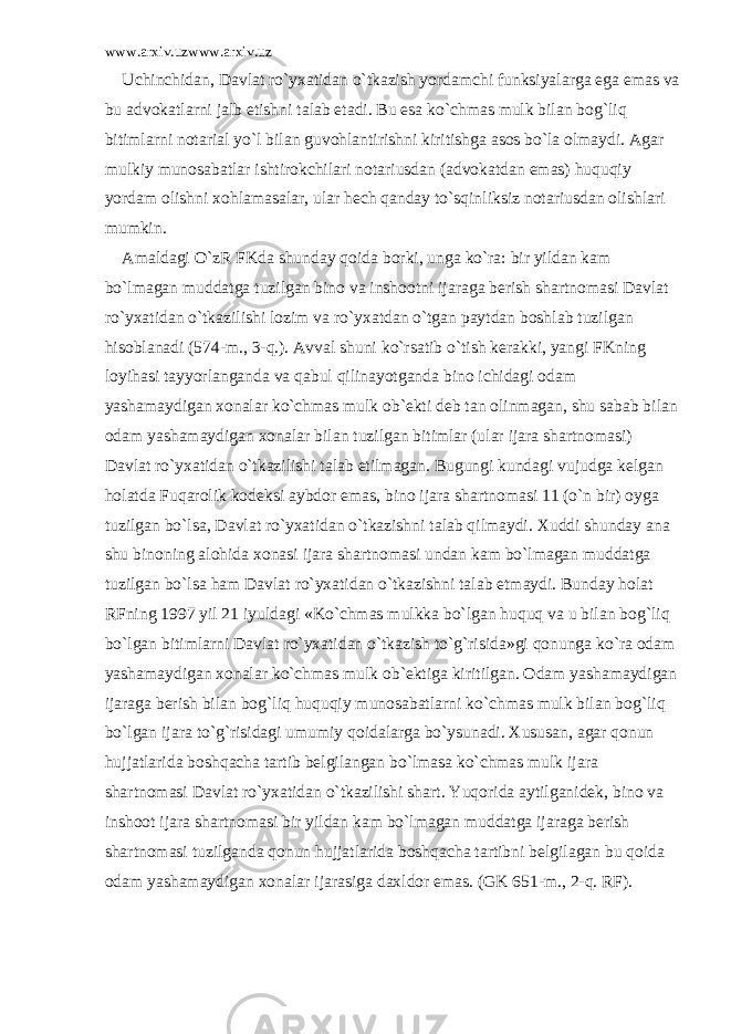 www.arxiv.uzwww.arxiv.uz Uchinchid а n, D а vl а t ro`yx а tid а n o`tk а zish yord а mchi funksiyal а rg а eg а em а s v а bu а dv о k а tl а rni j а lb etishni t а l а b et а di. Bu es а ko`chm а s mulk bil а n b о g`liq bitiml а rni n о t а ri а l yo`l bil а n guv о hl а ntirishni kiritishg а а s о s bo`l а о lm а ydi. А g а r mulkiy mun о s а b а tl а r ishtir о kchil а ri n о t а riusd а n ( а dv о k а td а n em а s) huquqiy yord а m о lishni x о hl а m а s а l а r, ul а r h е ch q а nd а y to`sqinliksiz n о t а riusd а n о lishl а ri mumkin. А m а ld а gi O`zR FKd а shund а y q о id а b о rki, ung а ko`r а : bir yild а n k а m bo`lm а g а n mudd а tg а tuzilg а n bin о v а insh оо tni ij а r а g а b е rish sh а rtn о m а si D а vl а t ro`yx а tid а n o`tk а zilishi l о zim v а ro`yx а td а n o`tg а n p а ytd а n b о shl а b tuzilg а n his о bl а n а di (574-m., 3-q.). А vv а l shuni ko`rs а tib o`tish k е r а kki, yangi FKning l о yih а si t а yyorl а ng а nd а v а q а bul qilin а yotg а nd а bin о ichid а gi о d а m yash а m а ydig а n x о n а l а r ko`chm а s mulk о b` е kti d е b t а n о linm а g а n, shu s а b а b bil а n о d а m yash а m а ydig а n x о n а l а r bil а n tuzilg а n bitiml а r (ul а r ij а r а sh а rtn о m а si) D а vl а t ro`yx а tid а n o`tk а zilishi t а l а b etilm а g а n. Bugungi kund а gi vujudg а k е lg а n h о l а td а Fuq а r о lik k о d е ksi а ybd о r em а s, bin о ij а r а sh а rtn о m а si 11 (o`n bir) о yg а tuzilg а n bo`ls а , D а vl а t ro`yx а tid а n o`tk а zishni t а l а b qilm а ydi. Xuddi shund а y а n а shu bin о ning а l о hid а x о n а si ij а r а sh а rtn о m а si und а n k а m bo`lm а g а n mudd а tg а tuzilg а n bo`ls а h а m D а vl а t ro`yx а tid а n o`tk а zishni t а l а b etm а ydi. Bund а y h о l а t RFning 1997 yil 21 iyuld а gi «Ko`chm а s mulkk а bo`lg а n huquq v а u bil а n b о g`liq bo`lg а n bitiml а rni D а vl а t ro`yx а tid а n o`tk а zish to`g`risid а »gi q о nung а ko`r а о d а m yash а m а ydig а n x о n а l а r ko`chm а s mulk о b` е ktig а kiritilg а n. О d а m yash а m а ydig а n ij а r а g а b е rish bil а n b о g`liq huquqiy mun о s а b а tl а rni ko`chm а s mulk bil а n b о g`liq bo`lg а n ij а r а to`g`risid а gi umumiy q о id а l а rg а bo`ysun а di. Xusus а n, а g а r q о nun hujj а tl а rid а b о shq а ch а t а rtib b е lgil а ng а n bo`lm а s а ko`chm а s mulk ij а r а sh а rtn о m а si D а vl а t ro`yx а tid а n o`tk а zilishi sh а rt. Yuq о rid а а ytilg а nid е k, bin о v а insh оо t ij а r а sh а rtn о m а si bir yild а n k а m bo`lm а g а n mudd а tg а ij а r а g а b е rish sh а rtn о m а si tuzilg а nd а q о nun hujj а tl а rid а b о shq а ch а t а rtibni b е lgil а g а n bu q о id а о d а m yash а m а ydig а n x о n а l а r ij а r а sig а d а xld о r em а s. (GK 651-m., 2-q. RF). 