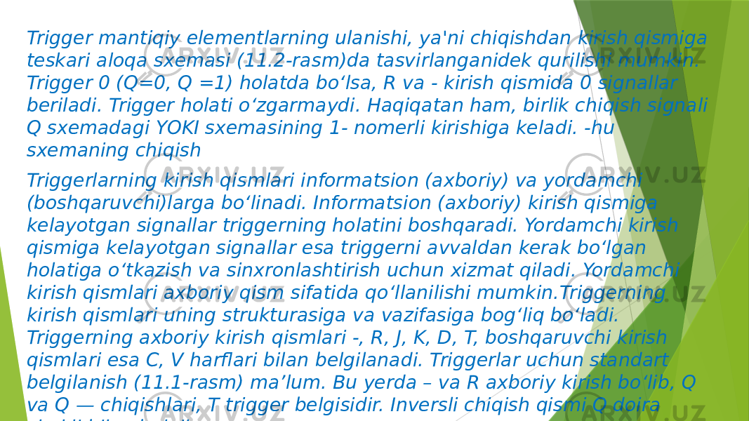 Trigger mantiqiy elementlarning ulanishi, ya&#39;ni chiqishdan kirish qismiga teskari aloqa sxemasi (11.2-rasm)da tasvirlanganidek qurilishi mumkin. Trigger 0 (Q=0, Q =1) holatda bo‘lsa, R va - kirish qismida 0 signallar beriladi. Trigger holati o‘zgarmaydi. Haqiqatan ham, birlik chiqish signali Q sxemadagi YOKI sxemasining 1- nomerli kirishiga keladi. -hu sxemaning chiqish Triggerlarning kirish qismlari informatsion (axboriy) va yordamchi (boshqaruvchi)larga bo‘linadi. Informatsion (axboriy) kirish qismiga kelayotgan signallar triggerning holatini boshqaradi. Yordamchi kirish qismiga kelayotgan signallar esa triggerni avvaldan kerak bo‘lgan holatiga o‘tkazish va sinxronlashtirish uchun xizmat qiladi. Yordamchi kirish qismlari axboriy qism sifatida qo‘llanilishi mumkin.Triggerning kirish qismlari uning strukturasiga va vazifasiga bog‘liq bo‘ladi. Triggerning axboriy kirish qismlari -, R, J, K, D, T, boshqaruvchi kirish qismlari esa C, V harflari bilan belgilanadi. Triggerlar uchun standart belgilanish (11.1-rasm) ma’lum. Bu yerda – va R axboriy kirish bo‘lib, Q va Q — chiqishlari, T trigger belgisidir. Inversli chiqish qismi Q doira shakli bilan belgilangan. 