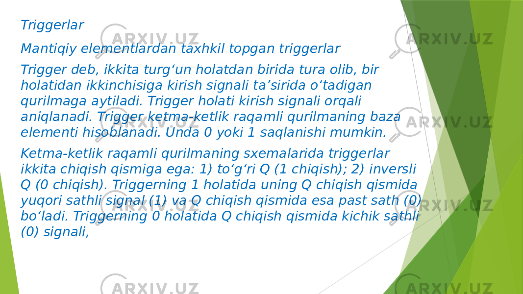 Triggerlar Mantiqiy elementlardan taxhkil topgan triggerlar Trigger deb, ikkita turg‘un holatdan birida tura olib, bir holatidan ikkinchisiga kirish signali ta’sirida o‘tadigan qurilmaga aytiladi. Trigger holati kirish signali orqali aniqlanadi. Trigger ketma-ketlik raqamli qurilmaning baza elementi hisoblanadi. Unda 0 yoki 1 saqlanishi mumkin. Ketma-ketlik raqamli qurilmaning sxemalarida triggerlar ikkita chiqish qismiga ega: 1) to‘g‘ri Q (1 chiqish); 2) inversli Q (0 chiqish). Triggerning 1 holatida uning Q chiqish qismida yuqori sathli signal (1) va Q chiqish qismida esa past sath (0) bo‘ladi. Triggerning 0 holatida Q chiqish qismida kichik sathli (0) signali, 