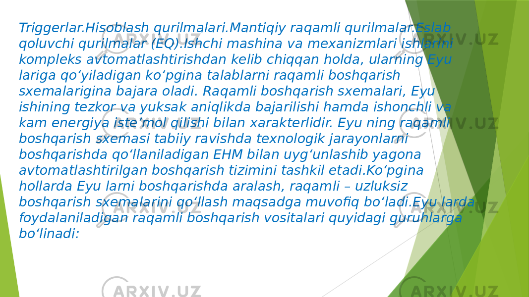 Triggerlar.Hisoblash qurilmalari.Mantiqiy raqamli qurilmalar.Eslab qoluvchi qurilmalar (EQ).Ishchi mashina va mexanizmlari ishlarini kompleks avtomatlashtirishdan kelib chiqqan holda, ularning Eyu lariga qo‘yiladigan ko‘pgina talablarni raqamli boshqarish sxemalarigina bajara oladi. Raqamli boshqarish sxemalari, Eyu ishining tezkor va yuksak aniqlikda bajarilishi hamda ishonchli va kam energiya iste’mol qilishi bilan xarakterlidir. Eyu ning raqamli boshqarish sxemasi tabiiy ravishda texnologik jarayonlarni boshqarishda qo‘llaniladigan EHM bilan uyg‘unlashib yagona avtomatlashtirilgan boshqarish tizimini tashkil etadi.Ko‘pgina hollarda Eyu larni boshqarishda aralash, raqamli – uzluksiz boshqarish sxemalarini qo‘llash maqsadga muvofiq bo‘ladi.Eyu larda foydalaniladigan raqamli boshqarish vositalari quyidagi guruhlarga bo‘linadi: 