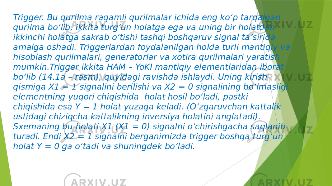 Trigger. Bu qurilma raqamli qurilmalar ichida eng ko‘p tarqalgan qurilma bo‘lib, ikkita turg‘un holatga ega va uning bir holatdan ikkinchi holatga sakrab o‘tishi tashqi boshqaruv signal ta’sirida amalga oshadi. Triggerlardan foydalanilgan holda turli mantiqiy va hisoblash qurilmalari, generatorlar va xotira qurilmalari yaratish mumkin.Trigger ikkita HAM – YoKI mantiqiy elementlaridan iborat bo‘lib (14.1a – rasm), quyidagi ravishda ishlaydi. Uning kirish qismiga X1 = 1 signalini berilishi va X2 = 0 signalining bo‘lmasligi elementning yuqori chiqishida holat hosil bo‘ladi, pastki chiqishida esa Y = 1 holat yuzaga keladi. (O‘zgaruvchan kattalik ustidagi chiziqcha kattalikning inversiya holatini anglatadi). Sxemaning bu holati X1 (X1 = 0) signalni o‘chirishgacha saqlanib turadi. Endi X2 = 1 signalni berganimizda trigger boshqa turg‘un holat Y = 0 ga o‘tadi va shuningdek bo‘ladi. 