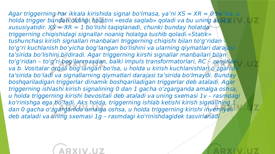 Agar triggerning har ikkala kirishida signal bo‘lmasa, ya’ni XS = XR = 0 bo‘lsa, u holda trigger bundan oldingi holatini «esda saqlab» qoladi va bu uning asosiy xususiyatidir. XS = XR = 1 bo‘lishi taqiqlanadi, chunki bunday holatda triggerning chiqishidagi signallar noaniq holatga tushib qoladi.«Statik» tushunchasi kirish signallari manbalari triggerning chiqishi bilan to‘g‘ridan – to‘g‘ri kuchlanish bo‘yicha bog‘langan bo‘lishini va ularning qiymatlari darajasi ta’sirida bo‘lishini bildiradi. Agar triggerning kirshi signallar manbailari bilan to‘g‘ridan – to‘g‘ri bog‘lanmasdan, balki impuls transformatorlari, RC – zanjirlari va b. Vositalar orqali bog‘langan bo‘lsa, u holda u kirish kuchlanishlari o‘zgarishi ta’sirida bo‘ladi va signallarning qiymatlari darajasi ta’sirida bo‘lmaydi. Bunday boshqariladigan triggerlar dinamik boshqariladigan triggerlar deb ataladi. Agar triggerning ishlashi kirish signalining 0 dan 1 gacha o‘zgarganda amalga oshsa, u holda triggerning kirishi bevositali deb ataladi va uning sxemasi 1v – rasmdagi ko‘rinishga ega bo‘ladi. Aks holda, triggerning ishlab ketishi kirish signalining 1 dan 0 gacha o‘zgarganida amalga oshsa, u holda triggerning kirishi inversiyali deb ataladi va uning sxemasi 1g – rasmdagi ko‘rinishdagidek tasvirlanadi 