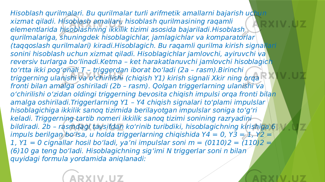 Hisoblash qurilmalari. Bu qurilmalar turli arifmetik amallarni bajarish uchun xizmat qiladi. Hisoblash amallari, hisoblash qurilmasining raqamli elementlarida hisoblashning ikkilik tizimi asosida bajariladi.Hisoblash qurilmalariga, shuningdek hisoblagichlar, jamlagichlar va komparatorlar (taqqoslash qurilmalari) kiradi.Hisoblagich. Bu raqamli qurilma kirish signallari sonini hisoblash uchun xizmat qiladi. Hisoblagichlar jamlovchi, ayiruvchi va reversiv turlarga bo‘linadi.Ketma – ket harakatlanuvchi jamlovchi hisoblagich to‘rtta ikki pog‘onali T – triggerdan iborat bo‘ladi (2a – rasm).Birinchi triggerning ulanishi va o‘chirilishi (chiqish Y1) kirish signali Xkir ning orqa fronti bilan amalga oshiriladi (2b – rasm). Qolgan triggerlarning ulanishi va o‘chirilishi o‘zidan oldingi triggerning bevosita chiqish impulsi orqa fronti bilan amalga oshiriladi.Triggerlarning Y1 – Y4 chiqish signalari to‘plami impulslar hisoblagichiga ikkilik sanoq tizimida berilayotgan impulslar soniga to‘g‘ri keladi. Triggerning tartib nomeri ikkilik sanoq tizimi sonining razryadini bildiradi. 2b – rasmdagi tavsifdan ko‘rinib turibdiki, hisoblagichning kirishiga 6 impuls berilgan bo‘lsa, u holda triggerlarning chiqishida Y4 = 0, Y3 = 1, Y2 = 1, Y1 = 0 cignallar hosil bo‘ladi, ya’ni impulslar soni m = (0110)2 = (110)2 = (6)10 ga teng bo‘ladi. Hisoblagichning sig‘imi N triggerlar soni n bilan quyidagi formula yordamida aniqlanadi: 