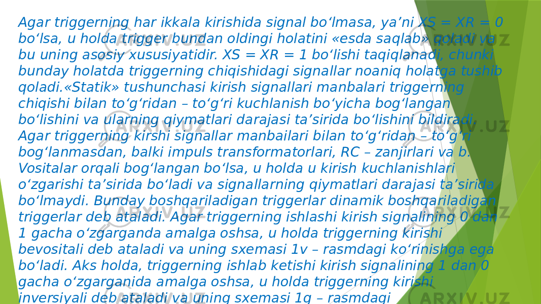 Agar triggerning har ikkala kirishida signal bo‘lmasa, ya’ni XS = XR = 0 bo‘lsa, u holda trigger bundan oldingi holatini «esda saqlab» qoladi va bu uning asosiy xususiyatidir. XS = XR = 1 bo‘lishi taqiqlanadi, chunki bunday holatda triggerning chiqishidagi signallar noaniq holatga tushib qoladi.«Statik» tushunchasi kirish signallari manbalari triggerning chiqishi bilan to‘g‘ridan – to‘g‘ri kuchlanish bo‘yicha bog‘langan bo‘lishini va ularning qiymatlari darajasi ta’sirida bo‘lishini bildiradi. Agar triggerning kirshi signallar manbailari bilan to‘g‘ridan – to‘g‘ri bog‘lanmasdan, balki impuls transformatorlari, RC – zanjirlari va b. Vositalar orqali bog‘langan bo‘lsa, u holda u kirish kuchlanishlari o‘zgarishi ta’sirida bo‘ladi va signallarning qiymatlari darajasi ta’sirida bo‘lmaydi. Bunday boshqariladigan triggerlar dinamik boshqariladigan triggerlar deb ataladi. Agar triggerning ishlashi kirish signalining 0 dan 1 gacha o‘zgarganda amalga oshsa, u holda triggerning kirishi bevositali deb ataladi va uning sxemasi 1v – rasmdagi ko‘rinishga ega bo‘ladi. Aks holda, triggerning ishlab ketishi kirish signalining 1 dan 0 gacha o‘zgarganida amalga oshsa, u holda triggerning kirishi inversiyali deb ataladi va uning sxemasi 1g – rasmdagi ko‘rinishdagidek tasvirlanadi. 