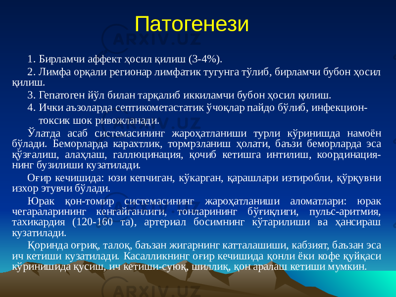 Патогенези 1. Бирламчи аффект ҳосил қилиш (3-4%). 2. Лимфа орқали регионар лимфатик тугунга тўлиб, бирламчи бубон ҳосил қилиш. 3. Гепатоген йўл билан тарқалиб иккиламчи бубон ҳосил қилиш. 4. Ички аъзоларда септикометастатик ўчоқлар пайдо бўлиб, инфекцион- токсик шок ривожланади. Ўлатда асаб системасининг жароҳатланиши турли кўринишда намоён бўлади. Беморларда карахтлик, тормрзланиш ҳолати, баъзи беморларда эса қўзғалиш, алаҳлаш, галлюцинация, қочиб кетишга интилиш, координация- нинг бузилиши кузатилади. Оғир кечишида: юзи кепчиган, кўкарган, қарашлари изтиробли, қўрқувни изхор этувчи бўлади. Юрак қон-томир системасининг жароҳатланиши аломатлари: юрак чегараларининг кенгайганлиги, тонларининг бўғиқлиги, пульс-аритмия, тахикардия (120-160 та), артериал босимнинг кўтарилиши ва ҳансираш кузатилади. Қоринда оғриқ, талоқ, баъзан жигарнинг катталашиши, кабзият, баъзан эса ич кетиши кузатилади. Касалликнинг оғир кечишида қонли ёки кофе қуйқаси кўринишида қусиш, ич кетиши-суюқ, шиллиқ, қон аралаш кетиши мумкин. 