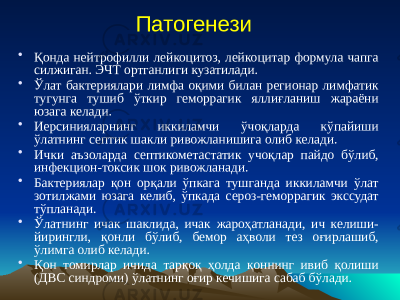 Патогенези • Қонда нейтрофилли лейкоцитоз, лейкоцитар формула чапга силжиган. ЭЧТ ортганлиги кузатилади. • Ўлат бактериялари лимфа оқими билан регионар лимфатик тугунга тушиб ўткир геморрагик яллиғланиш жараёни юзага келади. • Иерсинияларнинг иккиламчи ўчоқларда кўпайиши ўлатнинг септик шакли ривожланишига олиб келади. • Ички аъзоларда септикометастатик учоқлар пайдо бўлиб, инфекцион-токсик шок ривожланади. • Бактериялар қон орқали ўпкага тушганда иккиламчи ўлат зотилжами юзага келиб, ўпкада сероз-геморрагик экссудат тўпланади. • Ўлатнинг ичак шаклида, ичак жароҳатланади, ич келиши- йирингли, қонли бўлиб, бемор аҳволи тез оғирлашиб, ўлимга олиб келади. • Қон томирлар ичида тарқоқ ҳолда қоннинг ивиб қолиши (ДВС синдроми) ўлатнинг оғир кечишига сабаб бўлади. 