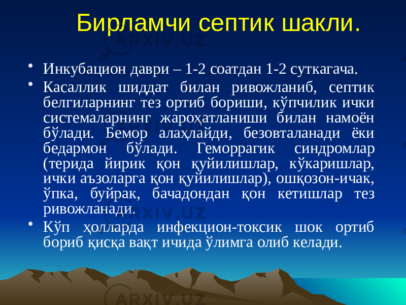 Бирламчи септик шакли. • Инкубацион даври – 1-2 соатдан 1-2 суткагача. • Касаллик шиддат билан ривожланиб, септик белгиларнинг тез ортиб бориши, кўпчилик ички системаларнинг жароҳатланиши билан намоён бўлади. Бемор алаҳлайди, безовталанади ёки бедармон бўлади. Геморрагик синдромлар (терида йирик қон қуйилишлар, кўкаришлар, ички аъзоларга қон қуйилишлар), ошқозон-ичак, ўпка, буйрак, бачадондан қон кетишлар тез ривожланади. • Кўп ҳолларда инфекцион-токсик шок ортиб бориб қисқа вақт ичида ўлимга олиб келади. 