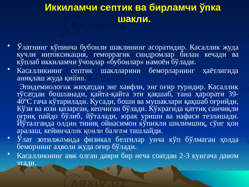 Иккиламчи септик ва бирламчи ўпка шакли. • Ўлатнинг кўпинча бубонли шаклининг асоратидир. Касаллик жуда кучли интоксикация, геморрагик синдромлар билан кечади ва кўплаб иккиламчи ўчоқлар «бубонлар» намоён бўлади. • Касалликнинг септик шаклларини беморларнинг ҳаётлигида аниқлаш жуда қийин. Эпидемиологик жиҳатдан энг хавфли, энг оғир туридир. Касаллик тўсатдан бошланади, қайта-қайта эти қақшаб, тана ҳарорати 39- 40 ºС гача кўтарилади. Қусади, боши ва мушаклари қақшаб оғрийди, Кўзи ва юзи қизарган, кепчиган бўлади. Кўкрагида қаттиқ санчиқли оғриқ пайдо бўлиб, йўталади, юрак уриши ва нафаси тезлашади. Йўталганда олдин тиниқ ойнасимон кўпикли шилимшиқ, сўнг қон аралаш, кейинчалик қонли балғам ташлайди. • Ўлат зотилжамида физикал белгилар унча кўп бўлмаган ҳолда беморнинг аҳволи жуда оғир бўлади. • Касалликнинг авж олган даври бир неча соатдан 2-3 кунгача давом этади. 