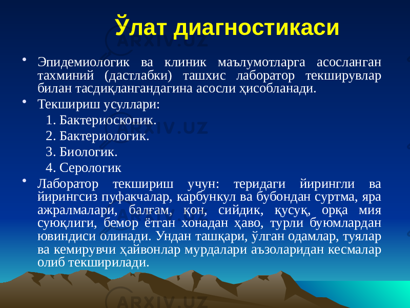 Ўлат диагностикаси • Эпидемиологик ва клиник маълумотларга асосланган тахминий (дастлабки) ташхис лаборатор текширувлар билан тасдиқлангандагина асосли ҳисобланади. • Текшириш усуллари: 1. Бактериоскопик. 2. Бактериологик. 3. Биологик. 4. Серологик • Лаборатор текшириш учун: теридаги йирингли ва йирингсиз пуфакчалар, карбункул ва бубондан суртма, яра ажралмалари, балғам, қон, сийдик, қусуқ, орқа мия суюқлиги, бемор ётган хонадан ҳаво, турли буюмлардан ювиндиси олинади. Ундан ташқари, ўлган одамлар, туялар ва кемирувчи ҳайвонлар мурдалари аъзоларидан кесмалар олиб текширилади. 