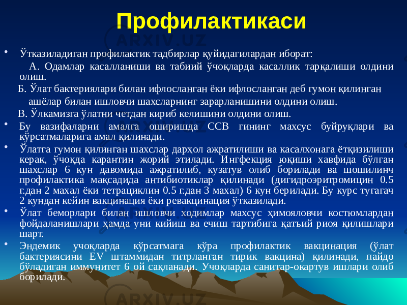 Профилактикаси • Ўтказиладиган профилактик тадбирлар қуйидагилардан иборат: А. Одамлар касалланиши ва табиий ўчоқларда касаллик тарқалиши олдини олиш. Б. Ўлат бактериялари билан ифлосланган ёки ифлосланган деб гумон қилинган ашёлар билан ишловчи шахсларнинг зарарланишини олдини олиш. В. Ўлкамизга ўлатни четдан кириб келишини олдини олиш. • Бу вазифаларни амалга оширишда ССВ гининг махсус буйруқлари ва кўрсатмаларига амал қилинади. • Ўлатга гумон қилинган шахслар дарҳол ажратилиши ва касалхонага ётқизилиши керак, ўчоқда карантин жорий этилади. Ингфекция юқиши хавфида бўлган шахслар 6 кун давомида ажратилиб, кузатув олиб борилади ва шошилинч профилактика мақсадида антибиотиклар қилинади (дигидроэритромицин 0.5 г.дан 2 махал ёки тетрациклин 0.5 г.дан 3 махал) 6 кун берилади. Бу курс тугагач 2 кундан кейин вакцинация ёки ревакцинация ўтказилади. • Ўлат беморлари билан ишловчи ходимлар махсус ҳимояловчи костюмлардан фойдаланишлари ҳамда уни кийиш ва ечиш тартибига қатъий риоя қилишлари шарт. • Эндемик учоқларда кўрсатмага кўра профилактик вакцинация (ўлат бактериясини EV штаммидан титрланган тирик вакцина) қилинади, пайдо бўладиган иммунитет 6 ой сақланади. Учоқларда санитар-окартув ишлари олиб борилади. 