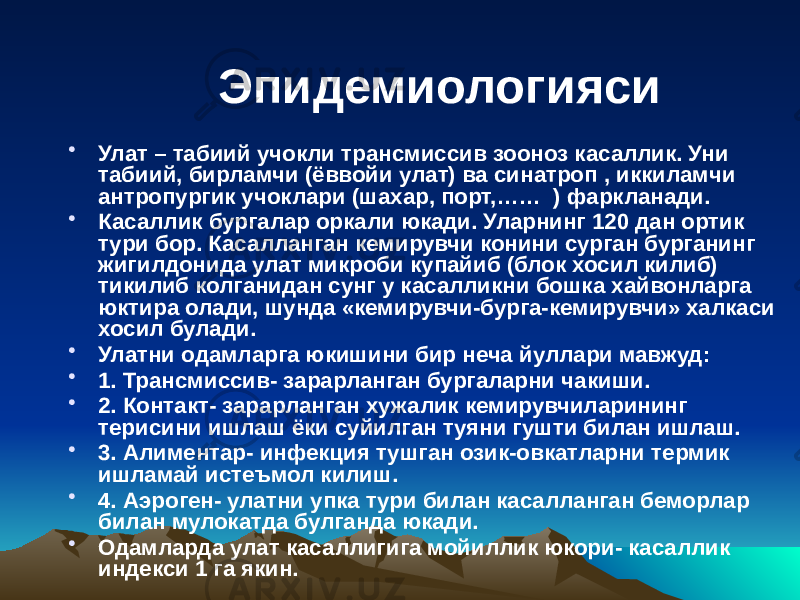 Эпидемиологияси • Улат – табиий учокли трансмиссив зооноз касаллик. Уни табиий, бирламчи (ёввойи улат) ва синатроп , иккиламчи антропургик учоклари (шахар, порт,…… ) фаркланади. • Касаллик бургалар оркали юкади. Уларнинг 120 дан ортик тури бор. Касалланган кемирувчи конини сурган бурганинг жигилдонида улат микроби купайиб (блок хосил килиб) тикилиб колганидан сунг у касалликни бошка хайвонларга юктира олади, шунда «кемирувчи-бурга-кемирувчи» халкаси хосил булади. • Улатни одамларга юкишини бир неча йуллари мавжуд: • 1. Трансмиссив- зарарланган бургаларни чакиши. • 2. Контакт- зарарланган хужалик кемирувчиларининг терисини ишлаш ёки суйилган туяни гушти билан ишлаш. • 3. Алиментар- инфекция тушган озик-овкатларни термик ишламай истеъмол килиш. • 4. Аэроген- улатни упка тури билан касалланган беморлар билан мулокатда булганда юкади. • Одамларда улат касаллигига мойиллик юкори- касаллик индекси 1 га якин. 