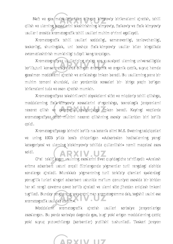 Neft va gaz mahsulotlaridan olingan kimyoviy birikmalarni ajratish, tahlil qilish va ularning xossalarini tekshirishning kimyoviy, fizikaviy va fizik-kimyoviy usullar i orasida xromatografik tahlil usullari muhim о‘rinni egallaydi. Xromatografik tahlil usullari soddaligi, samaravorligi, tanlovchanligi, tezkorligi, shuningdek, uni boshqa fizik-kimyoviy usullar bilan birgalikda avtomatlashtirish mumkinligi tufayli keng tarqalgan. Xromatografiyaa usullarining о‘ziga xos xususiyati ularning universalligida bо‘lib,turli konsentratsiyalarda olingan anorganik va organik qattik, suyuq hamda gazsimon moddalarni ajratish va aniklashga imkon beradi. Bu usullarning yana bir muhim tomoni shundaki, ular yordamida xossalari bir- biriga yaqin bо‘lgan birikmalarni tuda va oson ajratish mumkin. Xromatografiyaa tekshiriluvchi obyektlarni sifat va miqdoriy tahlil qilishga, moddalarning fizik-kimyoviy xossalarini о‘rganishga, texnologik jarayonlarni nazorat qilish va avtomatik boshqarishga imkon beradi. Keyingi vaqtlarda xromatografiyaa atrof muhitni nazorat qilishning asosiy usullaridan biri bо‘lib qoldi. Xromatografiyaaga birinchi bо‘lib rus botanik olimi M.S. Svetning tadqiqotlari va uning 1903 yilda bosib chiqarilgan «Adsorbsion hodisalarning yangi kategoriyasi va ularning biokimyoviy tahlilda qullanilishi» nomli maqolasi asos soldi. О‘zi taklif etgan usulning asoslarini Svet quyidagicha ta’riflaydi: «Aralash eritma adsorbent ustuni orqali filtrlanganda pigmentlar turli rangdagi alohida zonalarga ajraladi. Murakkab pigmentning turli tarkibiy qismlari spektrdagi yorug‘lik iurlari singari adsorbent ustunida ma’lum qonuniyat asosida bir- biridan har xil rangli qavatma-qavat bо‘lib ajraladi va ularni sifat jihatdan aniqlash imkoni tug‘iladi. Bunday rangbarang preparatni men xromatogramma deb, tegishli usulni esa xromatografik usul deb atadim». Moddalarni xromatografik ajratish usullari sorbsiya jarayonlariga asoslangan. Bu yerda sorbsiya deganda gaz, bu g‘ yoki erigan moddalarning q atti q yoki suyuq yutuvchilarga (sorbentlar) yutilishi tushuniladi. Teskari jarayon 