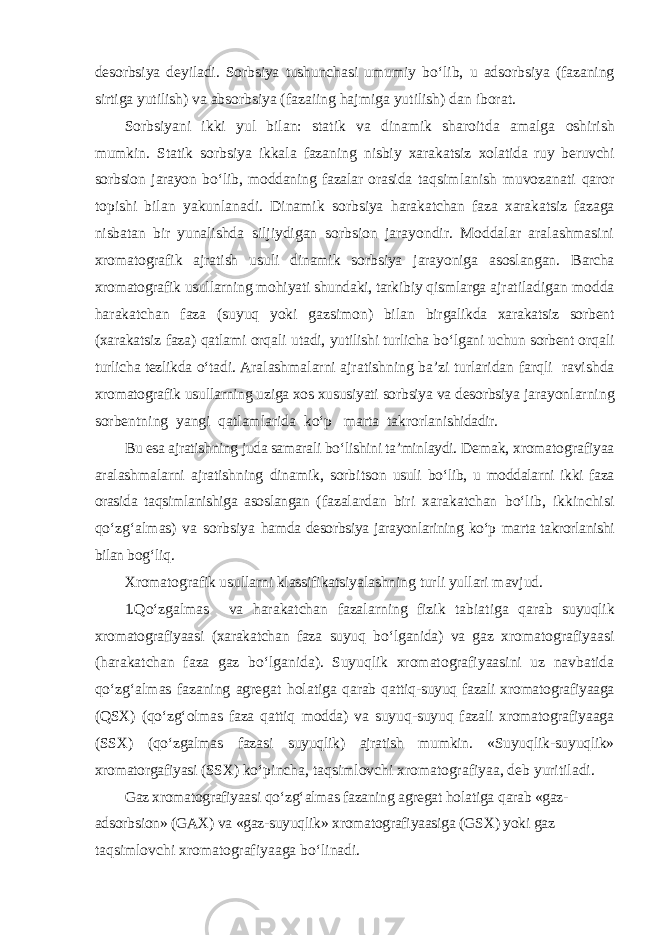 desorbsiya deyiladi. Sorbsiya tushunchasi umumiy b о‘ lib, u adsorbsiya (fazaning sirtiga yutilish) va absorbsiya (fazaiing h ajmiga yutilish) dan iborat. Sorbsiyani ikki yul bilan: statik va dinamik sharoitda amalga oshirish mumkin. Statik sorbsiya ikkala fazaning nisbiy xarakatsiz x o latida ruy beruvchi sorbsion jarayon b о‘ lib, moddaning fazalar orasida t a q simlanish muvozanati q aror topishi bilan yakunlanadi. Dinamik sorbsiya h arakatchan faza xarakatsiz fazaga nisbatan bir yunalishda siljiydigan sorbsion jarayondir. Moddalar aralashmasini xromatografik ajratish usuli dinamik sorbsiya jarayoniga asoslangan. Barcha xromatografik usullarning mo h iyati shundaki, tarkibiy qi smlarga ajratiladigan modda h arakatchan faza (suyuq yoki gazsimon) bilan birgalikda xarakatsiz sorbent (xarakatsiz faza) q atlami or q ali u t adi, yutilishi turlicha b о‘ lgani uchun sorbent or q ali turlicha tezlikda о‘ tadi. A ralashmalarni ajratishning ba’zi turlaridan far ql i ravishda xromatografik usullarning uziga xos xususiyati sorbsiya va desorbsiya jarayonlarning sorbentning yangi q atlamlarida k о‘ p marta takrorla nishidadir. Bu esa ajratishning juda samarali b о‘ lishini ta’minlaydi. Demak, xromatografiyaa aralashmalarni ajratishning dinamik, sorb its on usuli b о‘ lib, u moddalarni ikki faza orasida ta qs imlanishiga asoslangan (fazalardan biri xarakatchan b о‘ lib, ikkinchisi qо‘ z g‘ almas) va sorbsiya h amda desorbsiya jarayonlarining kо‘p marta takrorlanishi bilan bo g‘ li q . Xromatografik usullarni klassifikatsiyalashning turli yullari mavjud. 1. Qо‘ zgalmas va h arakatchan fazalarning fizik tabiatiga q arab suyuqlik xromatografiyaasi (xarakatchan faza suyuq b о‘ lganida) va gaz xromatografiyaasi ( h arakatchan faza gaz b о‘ lganida). Suyuqlik xromatografiyaasini uz navbatida qо‘ z g‘ almas fazaning agregat h olatiga q arab q atti q -suyuq fazali xromatografiyaaga ( Q SX) ( qо‘ z g‘ olmas faza q atti q modda) va suyuq - suyuq fazali xromatografiyaaga (SSX) ( qо‘ zgalmas fazasi suyuqlik) ajratish mumkin. «Suyuq l ik-suyuqlik» xromatorgafiyasi (SSX) k о‘ pincha, ta qs imlovchi xromatografiyaa, deb yuritiladi. Gaz xromatografiyaasi qо‘ z g‘ almas fazaning agregat h olatiga q arab «gaz- adsorbsion» (GAX) va «gaz-suyuqlik» xromatografiyaasiga (GSX) yoki gaz ta qs imlovchi xromatografiyaaga b о‘ linadi. 