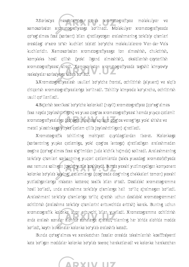 2. Sorbsiya mexanizmiga q arab xromatografiyaa molekulyar va xemosorbsion xromatografiyaaga b о‘ linadi. Molekulyar xromatografiyaada qо‘ z g‘ almas faza (sorbent) bilan ajratilayotgan aralashmaning tarkibiy q ismlari orasidagi о‘ zaro ta’sir kuchlari tabiati b о‘ yicha molekulalararo Van-der-Vals kuchlaridir. Xemosorbsion xromatografiyaaga ion almashish, chuktirish, kompleks h osil q ilish (yoki ligand almashish), oksidlanish- q aytarilish xromatografiyaasi kiradi. Xemosorbsion xromatografiyaada tegishli kimyoviy reaksiyalar sorbsiyaga sabab b о‘ ladi. 3. Xromatografiyaalash usullari b о‘ yicha frontal, ochiltirish (elyuent) va si q ib chi q arish xromatografiyaalariga b о‘ linadi. Ta hl iliy kimyoda k о‘ pincha, ochiltirish usuli qо‘ llaniladi. 4. Bajarish texnikasi b о‘ yicha kolonkali (nayli) xromatografiyaa ( qо‘ z g‘ almas faza nayda joylashtirilgan) va yuza q o g‘ oz xromatografiyaasi h amda yup q a q atlamli xromatografiyaalarga ( qо‘ z g‘ almas faza sorbent q o g‘ oz vara g‘ iga yoki shisha va metall plastinkaga yupka q atlam q ilib joylashtirilgan) ajratiladi. Xromatografik ta h lilning mo h iyati q uyidagilardan iborat. Kolonkaga (sorbentning yupka q atlamiga, yoki q o g‘ oz lentaga) ajratiladigan aralashmadan ozgina ( qо‘ z g‘ almas faza si g‘ imidan juda kichik ha jmda) solinadi. Aralashmaning tarkibiy q ismlari sorbentning yuqori q atlamlarida (tekis yuzadagi xromatofafiyada esa namuna solingan joyda) yutila boshlaydi. Bunda yaxshi yutilmaydigan komponent kolonka b о‘ ylab keyingi q atlamlarga ( q o g‘ ozda do g‘ ning chekkalari tomon) yaxshi yutiladiganlariga nisbatan kattaro q tezlik bilan о‘ tadi. Dastlabki xromatogramma h osil b о‘ ladi, unda aralashma tarkibiy q ismlarga h ali t о‘ li q ajralmagan b о‘ ladi. Aralashmani tarki b iy q ismlar i ga t о‘ li q ajratish uchun dastlabki xromatogrammani ochiltirish (aralashma tarkibiy q ismlarini erituvchida eritish) kerak. Buning uchun xromatografik kolonka biror erituvchi bilan yuviladi. Xromatogramma ochiltirish anda aralash zonalar alo h ida zonalarga ajraladi, ularning h ar birida alo h ida modda b о‘ ladi, keyin bu zonalar kolonka b о‘ ylab aralashib ketadi. Bunda qо‘ z g‘ almas va xarakatchan fazalar orasida taksimlanish koeffitsiyenti kata b о‘ lgan moddalar kolonka b о‘ ylab tezro q h arakatlanadi va kolonka h arakatchan 