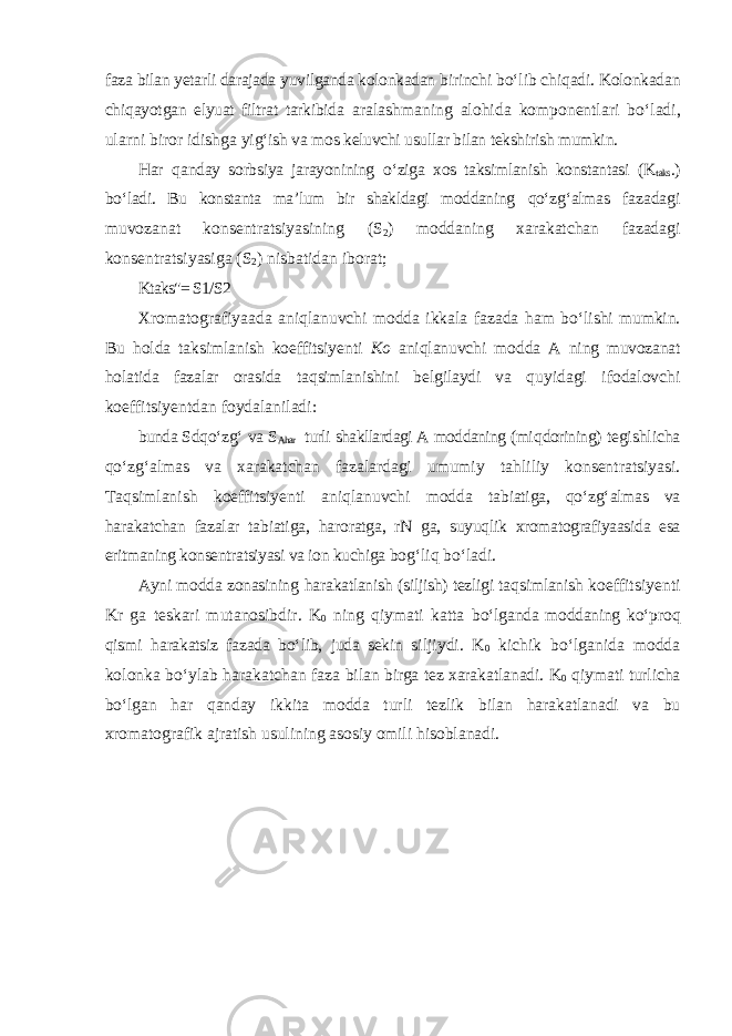 faza bilan yetarli darajada yuvilganda kolonkadan birinchi b о‘ lib chi q adi. Kolonkadan chi q ayotgan elyuat filtrat tarkibida aralashmaning alo h ida komponentlari b о‘ ladi, ularni biror idishga yi g‘ ish va mo s keluvchi usullar bilan tekshirish mumkin. H ar q anday sorbsiya jarayonining о‘ ziga xos taksimlanish konstantasi (K taks .) b о‘ ladi. Bu konstanta ma’lum bir shakldagi moddaning qо‘ z g‘ almas fazadagi muvozanat konsentratsiyasining (S 2 ) moddaning xarakatchan fazadagi konsentratsiyasiga (S 2 ) nisbatidan iborat; Ktaks&#34;= S1/S2 Xromatografiyaada ani ql anuvchi modda ikkala fazada h am b о‘ lishi mumkin. Bu h olda taksimlanish koeffitsiyenti Ko ani q lanuvchi modda A ning muvozanat h olatida fazalar orasida ta q simlanishini bel g ilaydi va q uyidagi ifodalovchi koeffitsiyentdan foydalaniladi: bunda Sd qо‘ z g‘ va S A har turli shakllardagi A moddaning (mi q dorining) tegishlicha qо‘ z g‘ almas va xarakatchan fazalardagi umumiy ta hl iliy konsentratsiyasi. Ta q simlanish koeffitsiyenti ani q lanuvchi modda tabiatiga, qо‘ z g‘ almas va h arakatchan fazalar tabiatiga, h aroratga, rN ga, suyuq l ik xromatografiyaasida esa eritmaning konsentratsiyasi va ion kuchiga bo g‘ li q b о‘ ladi. Ayni modda zonasining h arakatlanish (siljish) tezligi ta q simlanish koeffitsiyenti Kr ga teskari mutanosibdir. K 0 ning q iymati katta b о‘ lganda moddaning k о‘ pro q q ismi h arakatsiz fazada b о‘ lib, juda sekin siljiydi. K 0 kichik b о‘ lganida modda kolonka b о‘ ylab h arakatchan faza bilan birga tez xarakatlanadi. K 0 q iymati turlicha b о‘ lgan h ar q anday ikkita modda turli tezlik bilan h arakatlanadi va bu xromatografik ajratish usulining asosiy omili h isoblanadi. 