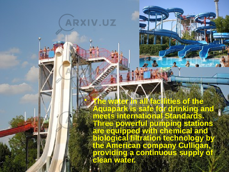 • The water in all facilities of the Aquapark is safe for drinking and meets international Standards. Three powerful pumping stations are equipped with chemical and biological filtration technology by the American company Culligan, providing a continuous supply of clean water.  
