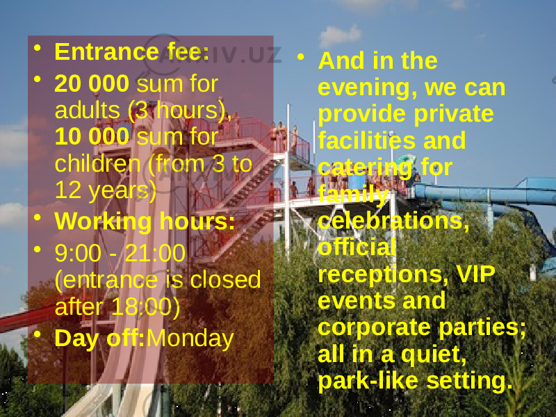 • And in the evening, we can provide private facilities and catering for family celebrations, official receptions, VIP events and corporate parties; all in a quiet, park-like setting.  • Entrance fee: • 20 000  sum for adults (3 hours),  10 000  sum for children (from 3 to 12 years) • Working hours: • 9:00 - 21:00 (entrance is closed after 18:00) • Day off: Monday 